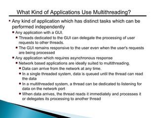 Any kind of application which has distinct tasks which can be
performed independently
Any application with a GUI.
Threads dedicated to the GUI can delegate the processing of user
requests to other threads.
The GUI remains responsive to the user even when the user's requests
are being processed
Any application which requires asynchronous response
Network based applications are ideally suited to multithreading.
Data can arrive from the network at any time.
In a single threaded system, data is queued until the thread can read
the data
In a multithreaded system, a thread can be dedicated to listening for
data on the network port
When data arrives, the thread reads it immediately and processes it
or delegates its processing to another thread
What Kind of Applications Use Multithreading?
 