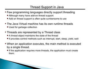 Few programming languages directly support threading
Although many have add-on thread support
Add on thread support is often quite cumbersome to use
The Java Virtual machine has its own runtime threads
Used for garbage collection
Threads are represented by a Thread class
A thread object maintains the state of the thread
It provides control methods such as interrupt, start, sleep, yield, wait
When an application executes, the main method is executed
by a single thread.
If the application requires more threads, the application must create
them.
Thread Support in Java
 