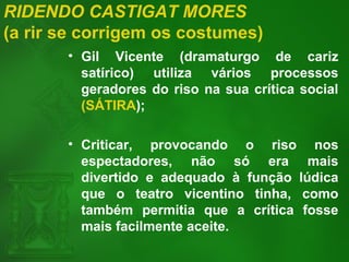 RIDENDO CASTIGAT MORES
(a rir se corrigem os costumes)
• Gil Vicente (dramaturgo de cariz
satírico) utiliza vários processos
geradores do riso na sua crítica social
(SÁTIRA);
• Criticar, provocando o riso nos
espectadores, não só era mais
divertido e adequado à função lúdica
que o teatro vicentino tinha, como
também permitia que a crítica fosse
mais facilmente aceite.
 