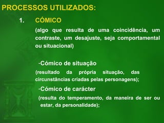 PROCESSOS UTILIZADOS:
1. CÓMICO
(algo que resulta de uma coincidência, um
contraste, um desajuste, seja comportamental
ou situacional)
-Cómico de situação
(resultado da própria situação, das
circunstâncias criadas pelas personagens);
-Cómico de carácter
(resulta do temperamento, da maneira de ser ou
estar, da personalidade);
 