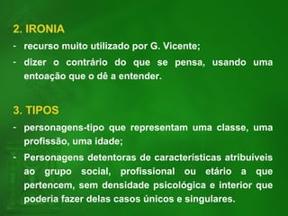 2. IRONIA
- recurso muito utilizado por G. Vicente;
- dizer o contrário do que se pensa, usando uma
entoação que o dê a entender.
3. TIPOS
- personagens-tipo que representam uma classe, uma
profissão, uma idade;
- Personagens detentoras de características atribuíveis
ao grupo social, profissional ou etário a que
pertencem, sem densidade psicológica e interior que
poderia fazer delas casos únicos e singulares.
 