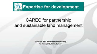 CAREC for partnership
and sustainable land management
Eurasian Soil Partnership Workshop
17 June 2015, Izmir, Turkey
Expertise for development
 