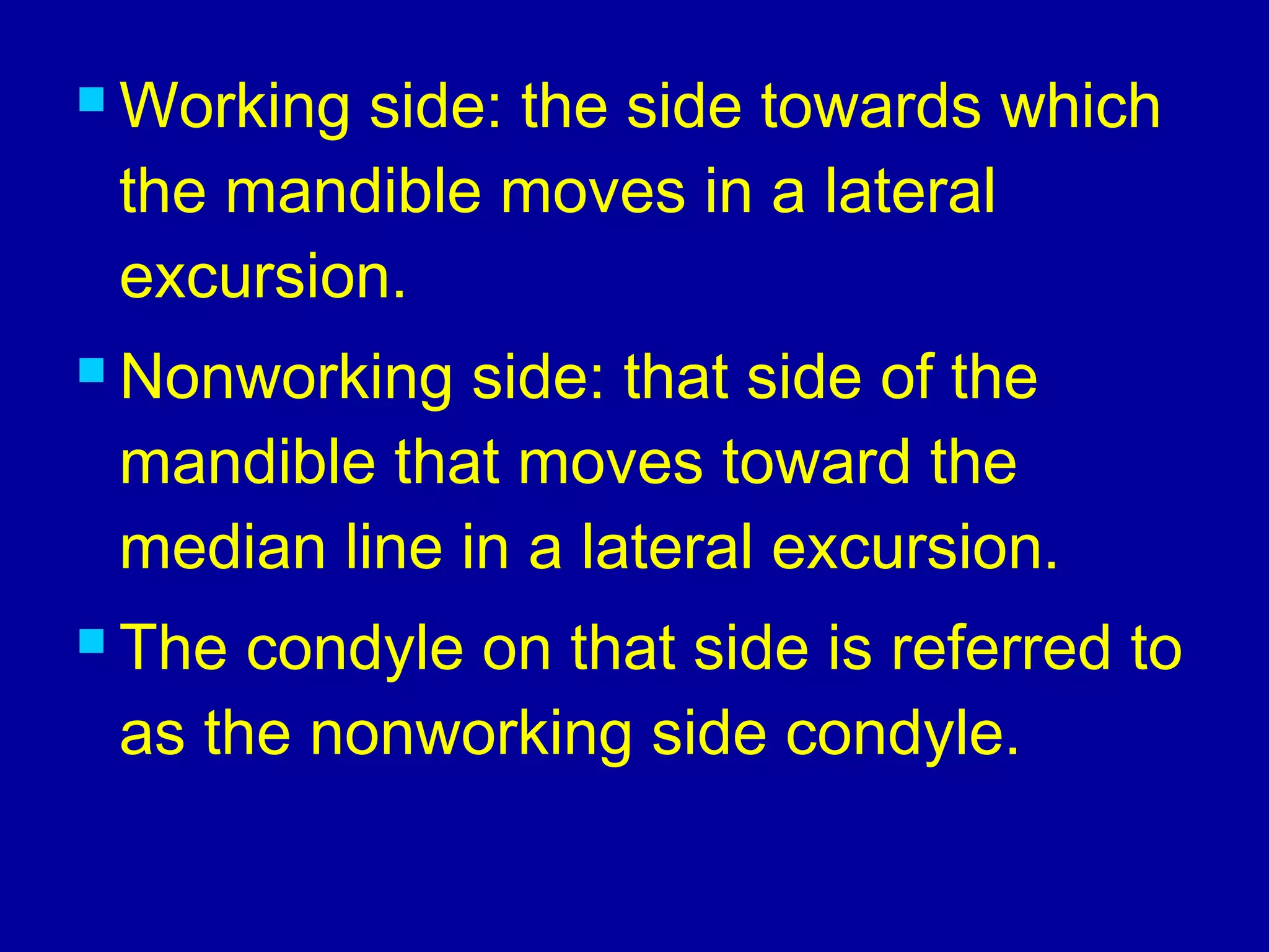  Working side: the side towards which
the mandible moves in a lateral
excursion.
 Nonworking side: that side of the
mandible that moves toward the
median line in a lateral excursion.
 The condyle on that side is referred to
as the nonworking side condyle.
 
