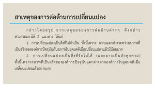 สาเหตุของการต่อต้านการเปลี่ยนแปลง
ก ล่ า ว โ ด ย ส รุ ป จ า ก เ ห ตุ ผ ล ข อ ง ก า ร ต่ อ ต้ า น ต่ า ง ๆ ดั ง ก ล่ า ว
สามารถมองได้ 2 แนวทาง ได้แก่
1. การเปลี่ยนแปลงเป็นสิ่งที่ไม่จาเป็น ทั้งนี้เพราะ ความแตกต่างระหว่างสภาพที่
เป็นจริงขององค์การปัจจุบันกับสภาพในอุดมคติเมื่อเปลี่ยนแปลงแล้วมีน้อยมาก
2. การเปลี่ยนแปลงเป็นสิ่งที่รับไม่ได้ (และอาจเป็นภัยคุกคาม)
ทั้งนี้เพราะสภาพที่เป็นจริงขององค์การปัจจุบันแตกต่างจากองค์การในอุดมคติเมื่อ
เปลี่ยนแปลงแล้วอย่างมาก
 