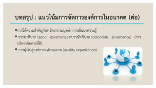 บทสรุป : แนวโน้มการจัดการองค์การในอนาคต (ต่อ)
การให้ความสาคัญกับทรัพยากรมนุษย์/ การพัฒนาความรู้
 ธรรมาภิบาล (good governance)/บรรษัทภิบาล (corporate governance) (การ
บริหารจัดการที่ดี)
 การมุ่งไปสู่องค์การแห่งคุณภาพ (quality organization)
 