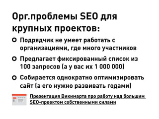 Орг.проблемы SEO для
крупных проектов:
Подрядчик не умеет работать с
организациями, где много участников
Предлагает фиксированный список из
100 запросов (а у вас их 1 000 000)
Собирается однократно оптимизировать
сайт (а его нужно развивать годами)
Презентация Викимарта про работу над большим
SEO-проектом собственными силами
 