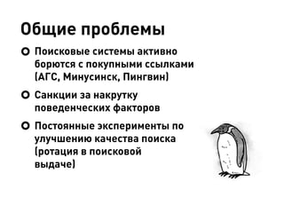 Общие проблемы
Поисковые системы активно
борются с покупными ссылками
(АГС, Минусинск, Пингвин)
Санкции за накрутку
поведенческих факторов
Постоянные эксперименты по
улучшению качества поиска
(ротация в поисковой
выдаче)
 