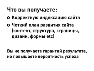 Что вы получаете:
Корректную индексацию сайта
Четкий план развития сайта
(контент, структура, страницы,
дизайн, формы etc)
Вы не получаете гарантий результата,
но повышаете вероятность успеха
 