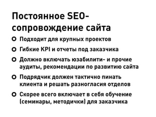Постоянное SEO-
сопровождение сайта
Подходит для крупных проектов
Гибкие KPI и отчеты под заказчика
Должно включать юзабилити- и прочие
аудиты, рекомендации по развитию сайта
Подрядчик должен тактично пинать
клиента и решать разногласия отделов
Скорее всего включает в себя обучение
(семинары, методички) для заказчика
 