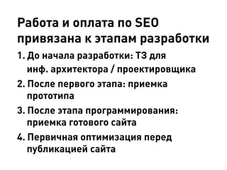 Работа и оплата по SEO
привязана к этапам разработки
1.	До начала разработки: ТЗ для
инф. архитектора / проектировщика
2.	После первого этапа: приемка
прототипа
3.	После этапа программирования:
приемка готового сайта
4.	Первичная оптимизация перед
публикацией сайта
 