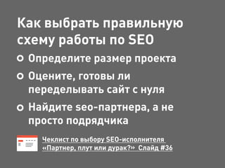 Как выбрать правильную
схему работы по SEO
Определите размер проекта
Оцените, готовы ли
переделывать сайт с нуля
Найдите seo-партнера, а не
просто подрядчика
Чеклист по выбору SEO-исполнителя
«Партнер, плут или дурак?» Слайд #36
 
