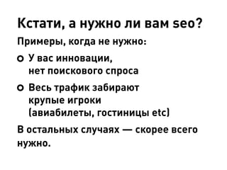 Кстати, а нужно ли вам seo?
Примеры, когда не нужно:
У вас инновации,
нет поискового спроса
Весь трафик забирают
крупые игроки
(авиабилеты, гостиницы etc)
В остальных случаях — скорее всего
нужно.
 