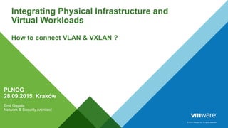 © 2014 VMware Inc. All rights reserved.
Integrating Physical Infrastructure and
Virtual Workloads
How to connect VLAN & VXLAN ?
Emil Gągała
Network & Security Architect
PLNOG
28.09.2015, Kraków
 