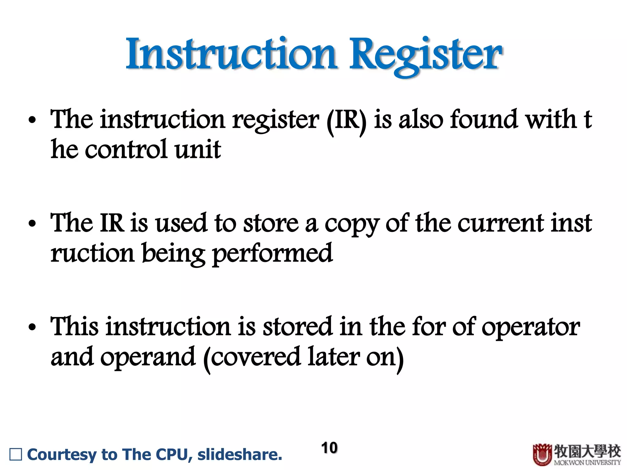 Instruction Register 10 • The instruction register (IR) is also found with t he control unit • The IR is used to store a copy of the current inst ruction being performed • This instruction is stored in the for of operator and operand (covered later on) □ Courtesy to The CPU, slideshare. 