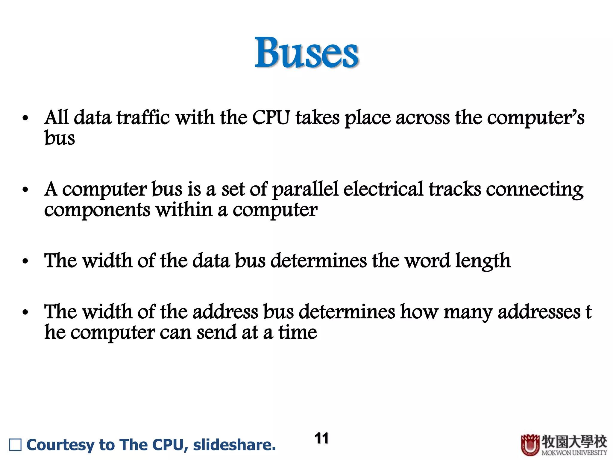 Buses 11 • All data traffic with the CPU takes place across the computer’s bus • A computer bus is a set of parallel electrical tracks connecting components within a computer • The width of the data bus determines the word length • The width of the address bus determines how many addresses t he computer can send at a time □ Courtesy to The CPU, slideshare. 