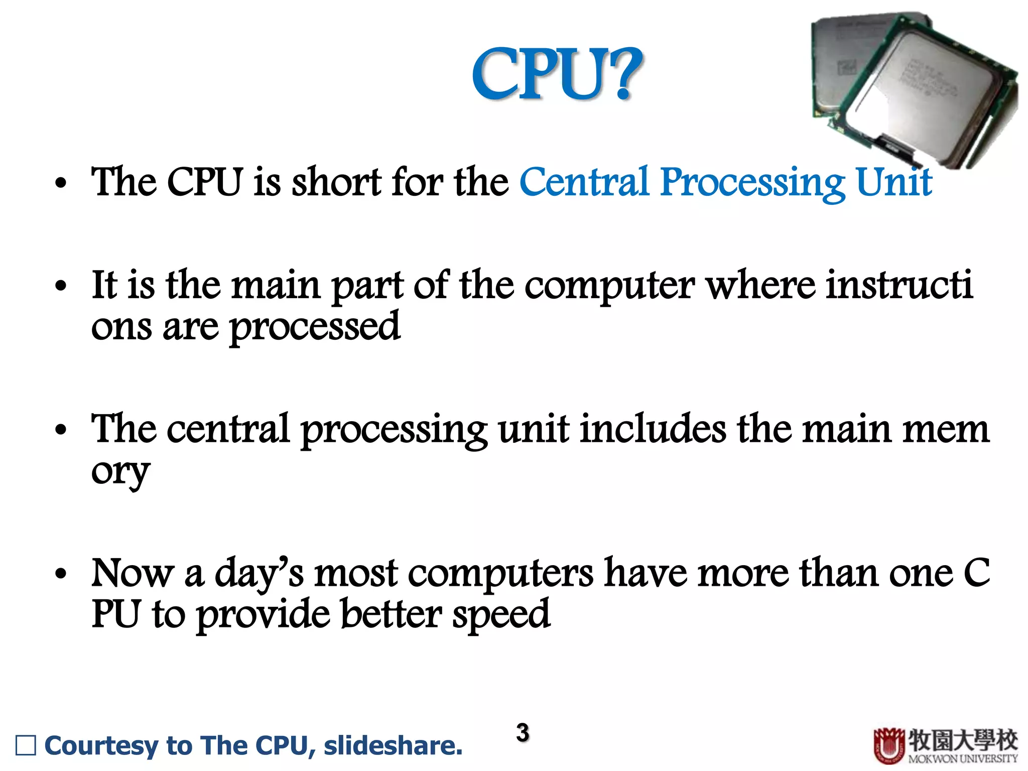 CPU? 3 □ Courtesy to The CPU, slideshare. • The CPU is short for the Central Processing Unit. • It is the main part of the computer where instructions ar e processed. • The central processing unit includes the main memory. • Now a day’s most computers have more than one CPU to provide better speed. 