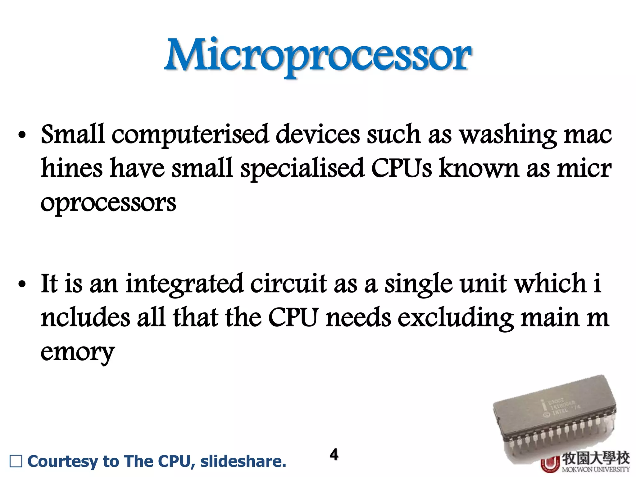 Microprocessor 4 • Small computerised devices such as washing mac hines have small specialised CPUs known as micr oprocessors. • It is an integrated circuit as a single unit which i ncludes all that the CPU needs excluding main m emory. □ Courtesy to The CPU, slideshare. 
