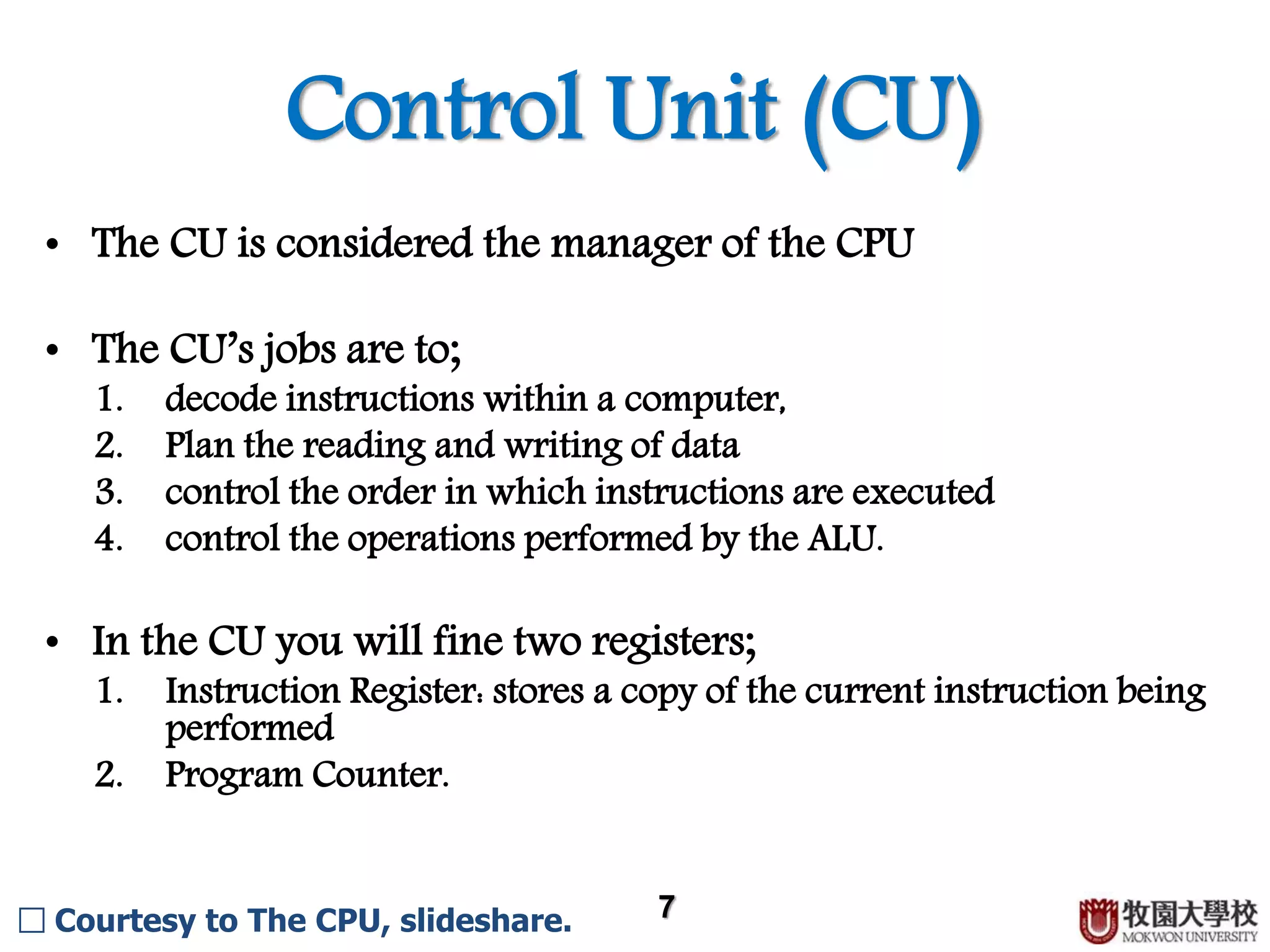 Control Unit (CU) 7 • The CU is considered the manager of the CPU • The CU’s jobs 1. decode instructions within a computer 2. plan the reading and writing of data 3. control the order in which instructions are executed 4. control the operations performed by the ALU • In the CU you will fine two registers; 1. Instruction Register: stores a copy of the current instruction being performed 2. Program Counter □ Courtesy to The CPU, slideshare. 