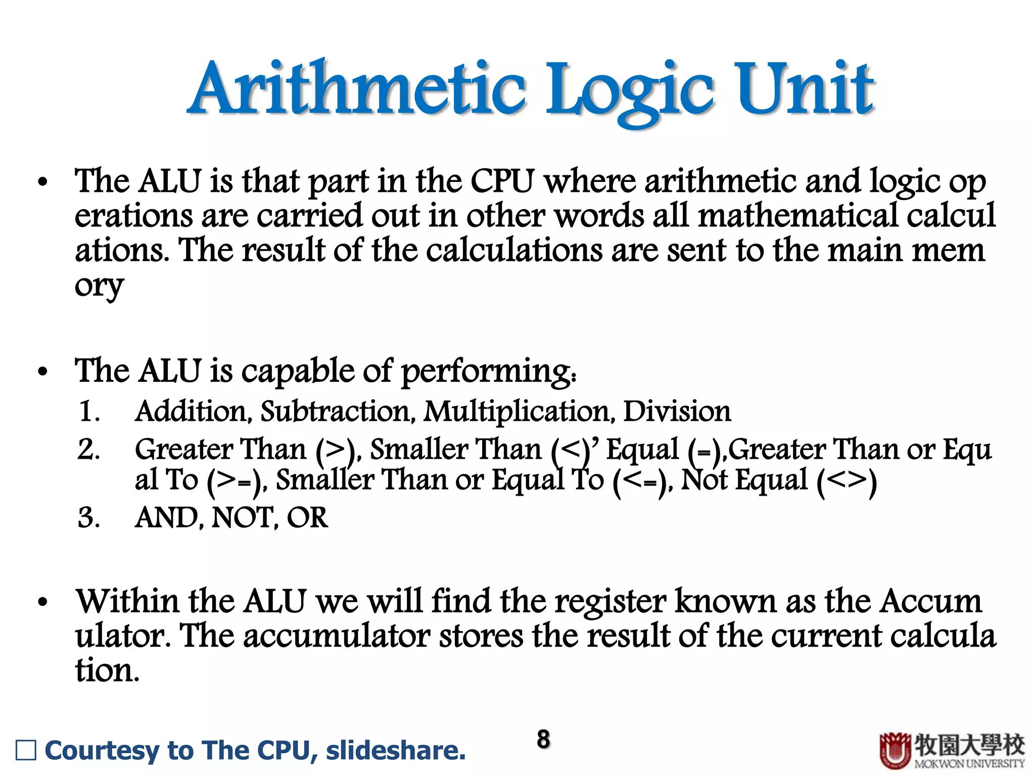 Arithmetic Logic Unit 8 • The ALU is that part in the CPU where arithmetic and logic op erations are carried out in other words all mathematical calcul ations. The result of the calculations are sent to the main mem ory. • The ALU is capable of performing: 1. Addition, Subtraction, Multiplication, Division 2. Greater Than (>), Smaller Than (<)’ Equal (=),Greater Than or Equ al To (>=), Smaller Than or Equal To (<=), Not Equal (<>) 3. AND, OR, NOT • Within the ALU we will find the register known as the Accum ulator. The accumulator stores the result of the current calcula tion. □ Courtesy to The CPU, slideshare. 