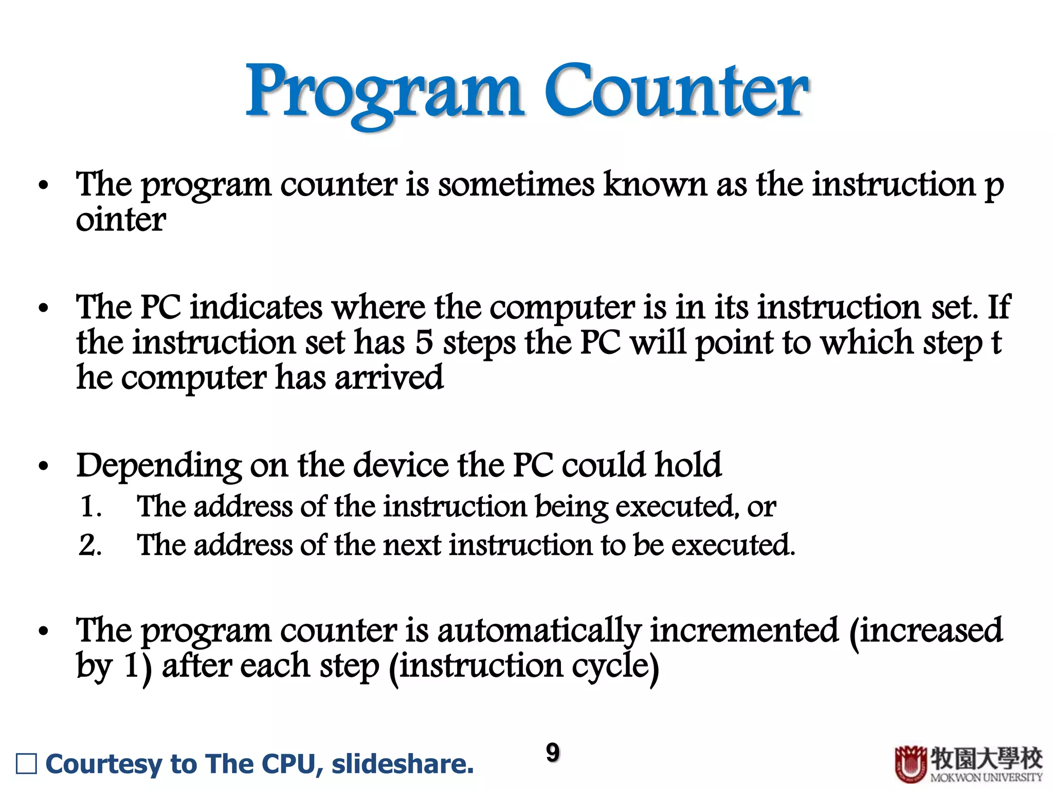 Program Counter 9 • The program counter is sometimes known as the instruction p ointer. • The PC indicates where the computer is in its instruction set. If the instruction set has 5 steps the PC will point to which step t he computer has arrived. • Depending on the device the PC could hold 1. the address of the instruction being executed 2. the address of the next instruction to be executed • The program counter is automatically incremented (increased by 1) after each step (instruction cycle). □ Courtesy to The CPU, slideshare. 