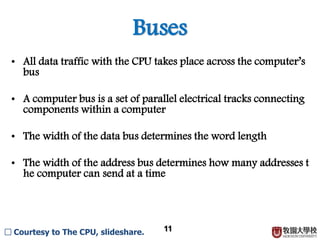 Buses
11
• All data traffic with the CPU takes place across the computer’s
bus
• A computer bus is a set of parallel electrical tracks connecting
components within a computer
• The width of the data bus determines the word length
• The width of the address bus determines how many addresses t
he computer can send at a time
□ Courtesy to The CPU, slideshare.
 