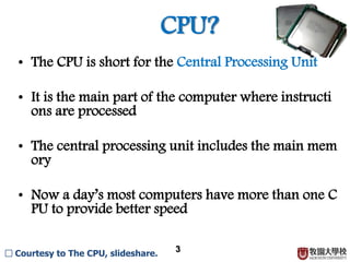 CPU?
3
□ Courtesy to The CPU, slideshare.
• The CPU is short for the Central Processing Unit.
• It is the main part of the computer where instructions ar
e processed.
• The central processing unit includes the main memory.
• Now a day’s most computers have more than one CPU to
provide better speed.
 