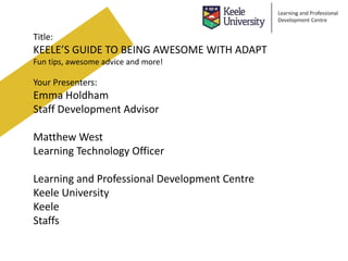 Title:
KEELE’S GUIDE TO BEING AWESOME WITH ADAPT
Fun tips, awesome advice and more!
Your Presenters:
Emma Holdham
Staff Development Advisor
Matthew West
Learning Technology Officer
Learning and Professional Development Centre
Keele University
Keele
Staffs
 