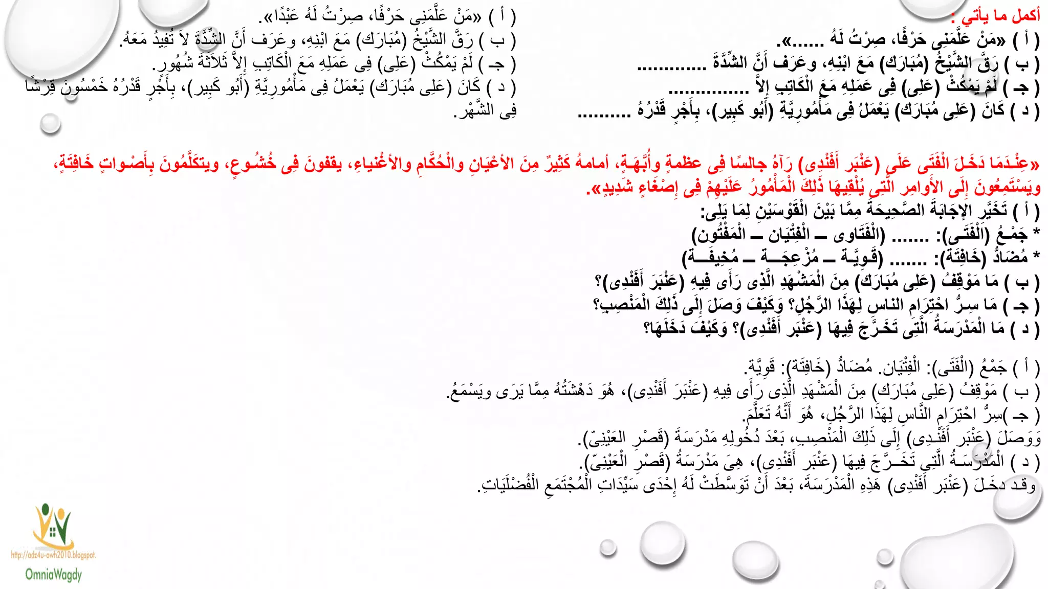 ‫يأتي‬ ‫ما‬ ‫أكمل‬:
(‫أ‬)«ُ‫ه‬َ‫ل‬ ُ‫ت‬ ْ‫ر‬ ِ‫ص‬ ،‫ا‬ً‫ف‬ْ‫ر‬َ‫ح‬ ‫ِى‬‫ن‬َ‫م‬َّ‫ل‬َ‫ع‬ ْ‫ن‬َ‫م‬......».
(‫ب‬)ُ‫خ‬ْ‫ي‬َّ‫ش‬‫ال‬ َّ‫ق‬َ‫ر‬(‫ك‬َ‫ار‬َ‫ب‬ُ‫م‬)َ‫ة‬َّ‫د‬ِّ‫ش‬‫ال‬ َّ‫ن‬َ‫أ‬ ‫ف‬َ‫ر‬َ‫ع‬‫و‬ ،ِ‫ه‬ِ‫ن‬ْ‫ب‬‫ا‬ َ‫ع‬َ‫م‬.............
(‫جـ‬)ْ‫ث‬ُ‫ك‬ْ‫م‬َ‫ي‬ ْ‫م‬َ‫ل‬(‫ِى‬‫ل‬َ‫ع‬)َّ‫ال‬ِ‫إ‬ ِ‫ب‬ِ‫ت‬‫ا‬َ‫ك‬ْ‫ل‬‫ا‬ َ‫ع‬َ‫م‬ ِ‫ه‬ِ‫ل‬َ‫م‬َ‫ع‬ ‫ِى‬‫ف‬...............
(‫د‬)َ‫ان‬َ‫ك‬(‫ك‬َ‫ار‬َ‫ب‬ُ‫م‬ ‫ِى‬‫ل‬َ‫ع‬)ِ‫ة‬َّ‫ي‬ِ‫ور‬ُ‫م‬ْ‫أ‬َ‫م‬ ‫ِى‬‫ف‬ ُ‫ل‬َ‫م‬ْ‫ع‬َ‫ي‬(‫ير‬ِ‫ب‬َ‫ك‬ ‫و‬ُ‫ب‬َ‫أ‬)ُ‫ه‬ُ‫ر‬ْ‫د‬َ‫ق‬ ٍ‫ر‬ْ‫ج‬َ‫أ‬ِ‫ب‬ ،..........
(‫أ‬)«‫ا‬ً‫د‬ْ‫ب‬َ‫ع‬ ُ‫ه‬َ‫ل‬ ُ‫ت‬ ْ‫ر‬ ِ‫ص‬ ،‫ا‬ً‫ف‬ْ‫ر‬َ‫ح‬ ‫ِى‬‫ن‬َ‫م‬َّ‫ل‬َ‫ع‬ ْ‫ن‬َ‫م‬».
(‫ب‬)ُ‫خ‬ْ‫ي‬َّ‫ش‬‫ال‬ َّ‫ق‬َ‫ر‬(‫ك‬َ‫ار‬َ‫ب‬ُ‫م‬)ُ‫ه‬َ‫ع‬َ‫م‬ ُ‫د‬‫ي‬ِ‫ف‬ُ‫ت‬ َ‫ال‬ َ‫ة‬َّ‫د‬ِّ‫ش‬‫ال‬ َّ‫ن‬َ‫أ‬ ‫ف‬َ‫ر‬َ‫ع‬‫و‬ ،ِ‫ه‬ِ‫ن‬ْ‫ب‬‫ا‬ َ‫ع‬َ‫م‬.
(‫جـ‬)ْ،ُ‫ك‬ْ‫م‬َ‫ي‬ ْ‫م‬َ‫ل‬(‫ِى‬‫ل‬َ‫ع‬)ٍ‫ُور‬‫ه‬ُ‫ش‬ َ‫ة‬َ‫ث‬َ‫ال‬َ‫ث‬ َّ‫ال‬ِ‫إ‬ ِ‫ب‬ِ‫ت‬‫ا‬َ‫ك‬ْ‫ال‬ َ‫ع‬َ‫م‬ ِ‫ه‬ِ‫ل‬َ‫م‬َ‫ع‬ ‫ِى‬‫ف‬.
(‫د‬)َ‫ان‬َ‫ك‬(‫ك‬َ‫ار‬َ‫ب‬ُ‫م‬ ‫ِى‬‫ل‬َ‫ع‬)ِ‫ة‬َّ‫ي‬ِ‫ُور‬‫م‬ْ‫أ‬َ‫م‬ ‫ِى‬‫ف‬ ُ‫ل‬َ‫م‬ْ‫ع‬َ‫ي‬(‫ير‬ِ‫ب‬َ‫ك‬ ‫ُو‬‫ب‬َ‫أ‬)‫ا‬ً‫ش‬ْ‫ر‬ِ‫ق‬ َ‫ُون‬‫س‬ْ‫م‬َ‫خ‬ ُ‫ه‬ُ‫ر‬ْ‫د‬َ‫ق‬ ٍ‫ر‬ ْ‫ج‬َ‫أ‬ِ‫ب‬ ،
‫ْر‬‫ه‬َّ‫ش‬‫ال‬ ‫ِى‬‫ف‬.
«‫ى‬َ‫ل‬َ‫ع‬ ‫ى‬َ‫ت‬َ‫ف‬ْ‫ل‬‫ا‬ َ‫ل‬‫ـ‬َ‫َخ‬‫د‬ ‫ا‬َ‫م‬َ‫د‬‫ـ‬ْ‫ن‬ِ‫ع‬(‫ِى‬‫د‬ْ‫ن‬َ‫ف‬َ‫أ‬ ‫ر‬َ‫ب‬ْ‫ن‬َ‫ع‬)‫و‬ُ‫م‬َّ‫ل‬َ‫ك‬‫ويت‬ ،ٍ‫ـوع‬ُ‫ش‬ُ‫خ‬ ‫ِى‬‫ف‬ َ‫يقفون‬ ،ِ‫نياء‬ْ‫واألغ‬ ِ‫ام‬َّ‫ك‬ُ‫ح‬ْ‫ل‬‫وا‬ ِ‫ان‬َ‫ي‬ْ‫األع‬ َ‫ِن‬‫م‬ ٌ‫ر‬‫ِي‬‫ث‬َ‫ك‬ ُ‫ه‬‫أمام‬ ،ٍ‫ة‬‫ـ‬َ‫ه‬َّ‫ب‬ُ‫وأ‬ ٍ‫ة‬‫عظم‬ ‫ِى‬‫ف‬ ‫ا‬ً‫س‬‫جال‬ ُ‫ه‬‫آ‬َ‫ر‬َ‫ن‬،ٍ‫ة‬َ‫ت‬ِ‫ف‬‫ا‬َ‫خ‬ ٍ‫ت‬‫ـوا‬ْ‫ص‬َ‫أ‬ِ‫ب‬
ٍ‫د‬‫ِي‬‫د‬َ‫ش‬ ٍ‫اء‬َ‫غ‬ْ‫ص‬ِ‫إ‬ ‫ِى‬‫ف‬ ْ‫م‬ِ‫ه‬ْ‫ي‬َ‫ل‬َ‫ع‬ ُ‫ر‬‫و‬ُ‫م‬ْ‫أ‬َ‫م‬ْ‫ل‬‫ا‬ َ‫ك‬ِ‫ل‬َ‫ذ‬ ‫ا‬َ‫ه‬‫ِي‬‫ق‬ْ‫ل‬ُ‫ي‬ ‫ِى‬‫ت‬َّ‫ل‬‫ا‬ ‫ِر‬‫م‬‫وا‬َ‫األ‬ ‫ى‬َ‫ل‬ِ‫إ‬ َ‫ون‬ُ‫ع‬ِ‫م‬َ‫ت‬ْ‫س‬َ‫ي‬‫و‬».
(‫أ‬)‫ِى‬‫ل‬َ‫ي‬ ‫ا‬َ‫م‬ِ‫ل‬ ِ‫ن‬ْ‫ي‬َ‫س‬ ْ‫و‬َ‫ق‬ْ‫ل‬‫ا‬ َ‫ن‬ْ‫ي‬َ‫ب‬ ‫ا‬َّ‫م‬ِ‫م‬ َ‫ة‬َ‫ِيح‬‫ح‬َّ‫ص‬‫ال‬ َ‫ة‬َ‫ب‬‫ا‬َ‫اإلج‬ ِ‫ر‬َّ‫ي‬َ‫خ‬َ‫ت‬:
*ُ‫ع‬‫ـ‬ْ‫م‬َ‫ج‬(‫ـى‬َ‫ت‬َ‫ف‬ْ‫ل‬‫ا‬( ....... :)‫ون‬ُ‫ت‬ْ‫ف‬َ‫م‬ْ‫ل‬‫ا‬ ‫ـــ‬ ‫ان‬َ‫ي‬ْ‫ت‬ِ‫ف‬ْ‫ل‬‫ا‬ ‫ـــ‬ ‫اوى‬َ‫ت‬َ‫ف‬ْ‫ل‬‫ا‬)
*ُّ‫د‬‫ا‬َ‫ض‬ُ‫م‬(‫ة‬َ‫ت‬ِ‫ف‬‫ا‬َ‫خ‬( ....... :)‫ـــة‬َ‫ف‬‫ِي‬‫خ‬ُ‫م‬ ‫ـــ‬ ‫ـــة‬َ‫ِج‬‫ع‬ ْ‫ز‬ُ‫م‬ ‫ـــ‬ ‫ـة‬َّ‫ي‬ِ‫ـو‬َ‫ق‬)
(‫ب‬)ُ‫ِف‬‫ق‬ ْ‫و‬َ‫م‬ ‫ا‬َ‫م‬(‫ك‬َ‫ار‬َ‫ب‬ُ‫م‬ ‫ِى‬‫ل‬َ‫ع‬)ِ‫ه‬‫ِي‬‫ف‬ ‫ى‬َ‫أ‬َ‫ر‬ ‫ِى‬‫ذ‬َّ‫ل‬‫ا‬ ِ‫د‬َ‫ه‬ْ‫ش‬َ‫م‬ْ‫ل‬‫ا‬ َ‫ِن‬‫م‬(‫ِى‬‫د‬ْ‫ن‬َ‫ف‬َ‫أ‬ َ‫ر‬َ‫ب‬ْ‫ن‬َ‫ع‬)‫؟‬
(‫جـ‬)‫ِ؟‬‫ب‬ ِ‫ص‬ْ‫ن‬َ‫م‬ْ‫ل‬‫ا‬ َ‫ك‬ِ‫ل‬َ‫ذ‬ ‫ى‬َ‫ل‬ِ‫إ‬ َ‫ل‬َ‫ص‬ َ‫و‬ َ‫ف‬ْ‫ي‬َ‫ك‬ َ‫و‬ ‫؟‬ِ‫ل‬ُ‫ج‬َّ‫الر‬ ‫ا‬َ‫ذ‬َ‫ه‬ِ‫ل‬ ِ‫الناس‬ ِ‫ام‬َ‫ِر‬‫ت‬ْ‫اح‬ ُّ‫ـر‬ِ‫س‬ ‫ا‬َ‫م‬
(‫د‬)‫ا‬َ‫ه‬‫ِي‬‫ف‬ َ‫ج‬َّ‫ـر‬َ‫خ‬َ‫ت‬ ‫ِى‬‫ت‬َّ‫ل‬‫ا‬ ُ‫ة‬َ‫س‬َ‫ر‬ْ‫د‬َ‫م‬ْ‫ل‬‫ا‬ ‫ا‬َ‫م‬(‫ِى‬‫د‬ْ‫ن‬َ‫ف‬َ‫أ‬ ‫ر‬َ‫ب‬ْ‫ن‬َ‫ع‬)‫ا؟‬َ‫ه‬َ‫ل‬َ‫َخ‬‫د‬ َ‫ف‬ْ‫ي‬َ‫ك‬ َ‫و‬ ‫؟‬
(‫أ‬)ُ‫ع‬ْ‫م‬َ‫ج‬(‫ى‬َ‫ت‬َ‫ف‬ْ‫ال‬:)‫ان‬َ‫ي‬ْ‫ت‬ِ‫ف‬ْ‫ال‬.ُّ‫د‬‫ا‬َ‫ض‬ُ‫م‬(‫ة‬َ‫ت‬ِ‫ف‬‫ا‬َ‫خ‬:)‫َّة‬‫ي‬ِ‫و‬َ‫ق‬.
(‫ب‬)ُ‫ِف‬‫ق‬ ْ‫و‬َ‫م‬(‫ك‬َ‫ار‬َ‫ب‬ُ‫م‬ ‫ِى‬‫ل‬َ‫ع‬)ِ‫ه‬‫ِي‬‫ف‬ ‫ى‬َ‫أ‬َ‫ر‬ ‫ِى‬‫ذ‬َّ‫ل‬‫ا‬ ِ‫د‬َ‫ه‬ْ‫ش‬َ‫م‬ْ‫ال‬ َ‫ِن‬‫م‬(‫ِى‬‫د‬ْ‫ن‬َ‫ف‬َ‫أ‬ َ‫ر‬َ‫ب‬ْ‫ن‬َ‫ع‬)ُ‫ع‬َ‫م‬ْ‫س‬َ‫ي‬‫و‬ ‫ى‬َ‫ر‬َ‫ي‬ ‫َّا‬‫م‬ِ‫م‬ ُ‫ه‬ُ‫ت‬َ‫ش‬ْ‫َه‬‫د‬ َ‫ُو‬‫ه‬ ،.
(‫جـ‬)ُّ‫ر‬ِ‫س‬َ‫م‬َّ‫ل‬َ‫ع‬َ‫ت‬ ُ‫ه‬َّ‫ن‬َ‫أ‬ َ‫ُو‬‫ه‬ ،ِ‫ُل‬‫ج‬َّ‫ر‬‫ال‬ ‫ا‬َ‫ذ‬َ‫ه‬ِ‫ل‬ ِ‫اس‬َّ‫ن‬‫ال‬ ِ‫ام‬َ‫ِر‬‫ت‬ْ‫اح‬.
َ‫ل‬َ‫ص‬ َ‫و‬ َ‫و‬(‫ِى‬‫د‬‫ـ‬ْ‫ن‬َ‫ف‬َ‫أ‬ ‫ر‬َ‫ب‬ْ‫ن‬َ‫ع‬)َ‫ة‬َ‫س‬َ‫ر‬ْ‫د‬َ‫م‬ ِ‫ه‬ِ‫ل‬‫و‬ُ‫خ‬ُ‫د‬ َ‫د‬ْ‫ع‬َ‫ب‬ ،ِ‫ب‬ ِ‫ص‬ْ‫ن‬َ‫م‬ْ‫ال‬ َ‫ك‬ِ‫ل‬َ‫ذ‬ ‫ى‬َ‫ل‬ِ‫إ‬(‫ِىة‬‫ن‬ْ‫ي‬َ‫ع‬‫ال‬ ِ‫ر‬ْ‫ص‬َ‫ق‬.)
(‫د‬)‫ا‬َ‫ه‬‫ِي‬‫ف‬ َ‫ج‬َّ‫ــر‬َ‫خ‬َ‫ت‬ ‫ِى‬‫ت‬َّ‫ال‬ ُ‫ـة‬َ‫س‬َ‫ر‬ْ‫د‬َ‫م‬ْ‫ال‬(‫ِى‬‫د‬ْ‫ن‬َ‫ف‬َ‫أ‬ ‫ر‬َ‫ب‬ْ‫ن‬َ‫ع‬)ُ‫ة‬َ‫س‬َ‫ر‬ْ‫د‬َ‫م‬ َ‫ِى‬‫ه‬ ،(‫ِىة‬‫ن‬ْ‫ي‬َ‫ع‬ْ‫ال‬ ِ‫ر‬ْ‫ص‬َ‫ق‬.)
َ‫ل‬‫ـ‬َ‫دخ‬ ‫وقـد‬(‫ِى‬‫د‬ْ‫ن‬َ‫ف‬َ‫أ‬ ‫ر‬َ‫ب‬ْ‫ن‬َ‫ع‬)ِ‫ت‬‫ا‬َ‫ي‬َ‫ل‬ْ‫ض‬ُ‫ف‬ْ‫ال‬ ِ‫ع‬َ‫م‬َ‫ت‬ْ‫ُج‬‫م‬ْ‫ال‬ ِ‫ت‬‫َا‬‫د‬ِّ‫ي‬َ‫س‬ ‫َى‬‫د‬ْ‫ح‬ِ‫إ‬ ُ‫ه‬َ‫ل‬ ْ‫ت‬َ‫ط‬َّ‫س‬ َ‫و‬َ‫ت‬ ْ‫ن‬َ‫أ‬ َ‫د‬ْ‫ع‬َ‫ب‬ ،َ‫ة‬َ‫س‬َ‫ر‬ْ‫د‬َ‫م‬ْ‫ال‬ ِ‫ه‬ِ‫ذ‬َ‫ه‬.
 