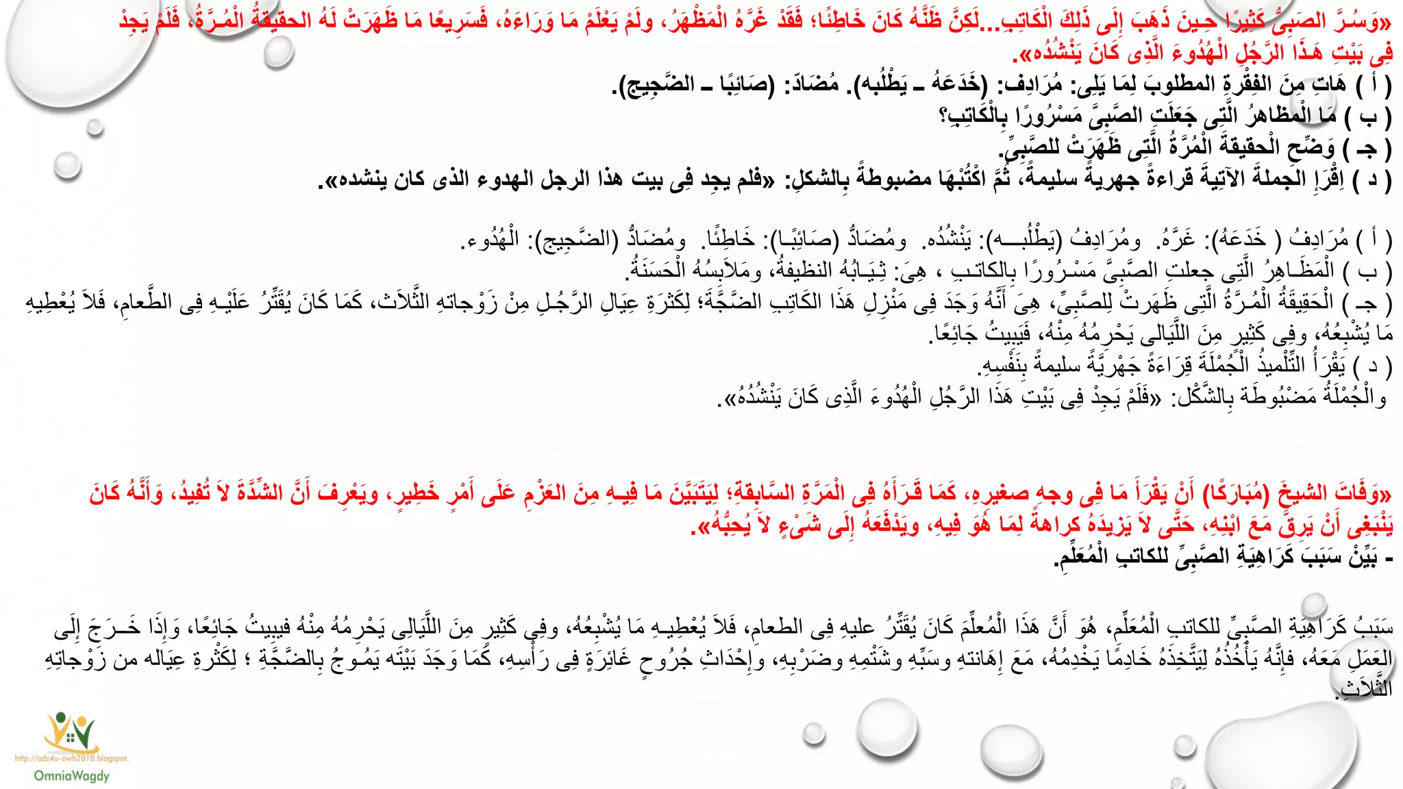 «ِ‫ب‬ِ‫ت‬‫ا‬َ‫ك‬ْ‫ل‬‫ا‬ َ‫ك‬ِ‫ل‬َ‫ذ‬ ‫ى‬َ‫ل‬ِ‫إ‬ َ‫َب‬‫ه‬َ‫ذ‬ َ‫ِـين‬‫ح‬ ‫ا‬ً‫ِير‬‫ث‬َ‫ك‬ ُّ‫ى‬ِ‫ب‬َ‫ص‬‫ال‬ َّ‫ـر‬ُ‫س‬ َ‫و‬...‫الحقيق‬ ُ‫ه‬َ‫ل‬ ْ‫ت‬َ‫ر‬َ‫ه‬َ‫ظ‬ ‫ا‬َ‫م‬ ‫ا‬ً‫ع‬‫ي‬ِ‫ر‬َ‫س‬َ‫ف‬ ،ُ‫ه‬َ‫ء‬‫ا‬َ‫ر‬ َ‫و‬ ‫ا‬َ‫م‬ ْ‫م‬َ‫ل‬ْ‫ع‬َ‫ي‬ ْ‫م‬َ‫ل‬‫و‬ ،ُ‫ر‬َ‫ه‬ْ‫ظ‬َ‫م‬ْ‫ل‬‫ا‬ ُ‫ه‬َّ‫ر‬َ‫غ‬ ْ‫د‬َ‫ق‬َ‫ف‬ ‫ا؛‬ً‫ئ‬ِ‫اط‬َ‫خ‬ َ‫ان‬َ‫ك‬ ُ‫ه‬َّ‫ن‬َ‫ظ‬ َّ‫ِن‬‫ك‬َ‫ل‬ُ‫ة‬ْ‫د‬ِ‫ج‬َ‫ي‬ ْ‫م‬َ‫ل‬َ‫ف‬ ،ُ‫ة‬َّ‫ـر‬ُ‫م‬ْ‫ل‬‫ا‬
‫ُه‬‫د‬ُ‫ش‬ْ‫ن‬َ‫ي‬ َ‫ان‬َ‫ك‬ ‫ِى‬‫ذ‬َّ‫ل‬‫ا‬ َ‫ء‬‫ُو‬‫د‬ُ‫ه‬ْ‫ل‬‫ا‬ ِ‫ل‬ُ‫ج‬َّ‫الر‬ ‫ا‬َ‫ذ‬‫َـ‬‫ه‬ ِ‫ت‬ْ‫ي‬َ‫ب‬ ‫ِى‬‫ف‬».
(‫أ‬)‫ا‬َ‫م‬ِ‫ل‬ َ‫المطلوب‬ ِ‫ة‬‫ر‬ْ‫ق‬ِ‫ف‬‫ال‬ َ‫ِن‬‫م‬ ِ‫ت‬‫َا‬‫ه‬‫ِى‬‫ل‬َ‫ي‬:‫ِف‬‫د‬‫ا‬َ‫ر‬ُ‫م‬( :‫به‬ُ‫ل‬ْ‫ط‬َ‫ي‬ ‫ــ‬ ُ‫ه‬َ‫ع‬َ‫د‬َ‫خ‬.)‫اد‬َ‫ض‬ُ‫م‬( :‫يج‬ِ‫ج‬َّ‫ض‬‫ال‬ ‫ــ‬ ‫ا‬ً‫ب‬ِ‫ئ‬‫ا‬َ‫ص‬.)
(‫ب‬)‫ِ؟‬‫ب‬ِ‫ت‬‫ا‬َ‫ك‬ْ‫ل‬‫ا‬ِ‫ب‬ ‫ا‬ً‫ور‬ُ‫ر‬ْ‫س‬َ‫م‬ َّ‫ى‬ِ‫ب‬َّ‫ص‬‫ال‬ ِ‫ت‬َ‫ل‬َ‫ع‬َ‫ج‬ ‫ِى‬‫ت‬َّ‫ل‬‫ا‬ ُ‫ر‬‫مظاه‬ْ‫ل‬‫ا‬ ‫ا‬َ‫م‬
(‫جـ‬)ِّ‫ى‬ِ‫ب‬َّ‫ص‬‫لل‬ ْ‫ت‬َ‫ر‬َ‫ه‬َ‫ظ‬ ‫ِى‬‫ت‬َّ‫ل‬‫ا‬ ُ‫ة‬َّ‫ر‬ُ‫م‬ْ‫ل‬‫ا‬ َ‫حقيقة‬ْ‫ل‬‫ا‬ ِ‫ح‬ِّ‫ض‬ َ‫و‬.
(‫د‬)ِ‫الشكل‬ِ‫ب‬ ً‫مضبوطة‬ ‫ا‬َ‫ه‬ْ‫ب‬ُ‫ت‬ْ‫اك‬ َّ‫م‬ُ‫ث‬ ،ً‫سليمة‬ ً‫جهرية‬ ً‫ة‬‫قراء‬ َ‫ِية‬‫ت‬‫اآل‬ َ‫الجملة‬ ِ‫إ‬َ‫ر‬ْ‫ق‬ِ‫ا‬:«‫ينشده‬ ‫كان‬ ‫الذى‬ ‫الهدوء‬ ‫الرجل‬ ‫هذا‬ ‫بيت‬ ‫ِى‬‫ف‬ ‫د‬ِ‫ج‬‫ي‬ ‫فلم‬».
(‫أ‬)ُ‫ِف‬‫د‬‫ا‬َ‫ُر‬‫م‬(ُ‫ه‬َ‫ع‬َ‫د‬َ‫خ‬:)ُ‫ه‬َّ‫ر‬َ‫غ‬.ُ‫ِف‬‫د‬‫ا‬َ‫ُر‬‫م‬‫و‬(‫بـــه‬ُ‫ل‬ْ‫ط‬َ‫ي‬:)‫ه‬ُ‫د‬ُ‫ش‬ْ‫ن‬َ‫ي‬.ُّ‫د‬‫ا‬َ‫ض‬ُ‫م‬‫و‬(‫ًـا‬‫ب‬ِ‫ئ‬‫ا‬َ‫ص‬:)‫ا‬ً‫ئ‬ِ‫اط‬َ‫خ‬.ُّ‫د‬‫ا‬َ‫ض‬ُ‫م‬‫و‬(‫يج‬ِ‫ج‬َّ‫ض‬‫ال‬:)‫وء‬ُ‫د‬ُ‫ه‬ْ‫ال‬.
(‫ب‬)َ‫ِى‬‫ه‬ ، ِ‫ب‬‫الكاتـ‬ِ‫ب‬ ‫ا‬ً‫ُور‬‫ر‬‫ـ‬ْ‫س‬َ‫م‬ َّ‫ى‬ِ‫َّب‬‫ص‬‫ال‬ ِ‫ت‬‫جعل‬ ‫ِى‬‫ت‬َّ‫ال‬ ُ‫ر‬ِ‫ه‬‫ـا‬َ‫ظ‬َ‫م‬ْ‫ال‬:ُ‫ة‬َ‫ن‬َ‫س‬َ‫ح‬ْ‫ال‬ ُ‫ه‬ُ‫س‬ِ‫ب‬َ‫ال‬َ‫م‬‫و‬ ،ُ‫النظيفة‬ ُ‫ه‬ُ‫ب‬‫ـا‬َ‫ي‬‫ِـ‬‫ث‬.
(‫جـ‬)ِ‫ة‬َ‫ثر‬َ‫ك‬ِ‫ل‬ ‫؛‬َ‫ة‬َّ‫َّج‬‫ض‬‫ال‬ ِ‫ب‬ِ‫ت‬‫ا‬َ‫ك‬‫ال‬ ‫ا‬َ‫ذ‬َ‫ه‬ ِ‫ل‬ِ‫ز‬ْ‫ن‬َ‫م‬ ‫ِى‬‫ف‬ َ‫د‬َ‫ج‬ َ‫و‬ ُ‫ه‬َّ‫ن‬َ‫أ‬ َ‫ِى‬‫ه‬ ،ِّ‫ى‬ِ‫َّب‬‫ص‬‫ِل‬‫ل‬ ْ‫رت‬َ‫ه‬َ‫ظ‬ ‫ِى‬‫ت‬َّ‫ال‬ ُ‫ة‬َّ‫ُـر‬‫م‬ْ‫ال‬ ُ‫ة‬َ‫ق‬‫ِي‬‫ق‬َ‫ح‬ْ‫ال‬َ‫ي‬ِ‫ع‬ِ‫ه‬‫ي‬ِ‫ط‬ْ‫ُع‬‫ي‬ َ‫ال‬َ‫ف‬ ،ِ‫عام‬َّ‫الط‬ ‫ِى‬‫ف‬ ِ‫ه‬‫ْـ‬‫ي‬َ‫ل‬َ‫ع‬ ُ‫ر‬ِّ‫ت‬َ‫ق‬ُ‫ي‬ َ‫ان‬َ‫ك‬ ‫ا‬َ‫م‬َ‫ك‬ ،،َ‫ال‬َّ‫الث‬ ِ‫ه‬‫جات‬ ْ‫و‬َ‫ز‬ ْ‫ن‬ِ‫م‬ ِ‫ُـل‬‫ج‬َّ‫الر‬ ِ‫ال‬
‫ًا‬‫ع‬ِ‫ئ‬‫ا‬َ‫ج‬ ُ‫يت‬ِ‫ب‬َ‫ي‬َ‫ف‬ ،ُ‫ه‬ْ‫ن‬ِ‫م‬ ُ‫ه‬ُ‫م‬ ِ‫ر‬ ْ‫ح‬َ‫ي‬ ‫الى‬َ‫ي‬َّ‫ل‬‫ال‬ َ‫ِن‬‫م‬ ٍ‫ِير‬‫ث‬َ‫ك‬ ‫ِى‬‫ف‬‫و‬ ،ُ‫ه‬ُ‫ع‬ِ‫ب‬ْ‫ش‬ُ‫ي‬ ‫ا‬َ‫م‬.
(‫د‬)ِ‫ه‬ِ‫س‬ْ‫ف‬َ‫ن‬ِ‫ب‬ ً‫سليمة‬ ً‫َّة‬‫ي‬‫ْر‬‫ه‬َ‫ج‬ ً‫ة‬َ‫ء‬‫ا‬َ‫ِر‬‫ق‬ َ‫ة‬َ‫ل‬ْ‫م‬ُ‫ج‬ْ‫ال‬ ُ‫ميذ‬ْ‫ل‬ِّ‫ت‬‫ال‬ ُ‫أ‬َ‫ر‬ْ‫ق‬َ‫ي‬.
‫ل‬ْ‫ك‬َّ‫ش‬‫ال‬ِ‫ب‬ ‫ة‬َ‫ط‬‫ُو‬‫ب‬ْ‫ض‬َ‫م‬ ُ‫ة‬َ‫ل‬ْ‫م‬ُ‫ج‬ْ‫وال‬:«ُ‫ه‬ُ‫د‬ُ‫ش‬ْ‫ن‬َ‫ي‬ َ‫ان‬َ‫ك‬ ‫ِى‬‫ذ‬َّ‫ل‬‫ا‬ َ‫ء‬‫و‬ُ‫د‬ُ‫ه‬ْ‫ال‬ ِ‫ل‬ُ‫ج‬َّ‫الر‬ ‫ا‬َ‫ذ‬َ‫ه‬ ِ‫ت‬ْ‫ي‬َ‫ب‬ ‫ِى‬‫ف‬ ْ‫د‬ِ‫ج‬َ‫ي‬ ْ‫م‬َ‫ل‬َ‫ف‬».
«َ‫خ‬‫الشي‬ َ‫ات‬َ‫ف‬ َ‫و‬(‫ا‬ً‫ك‬َ‫ار‬َ‫ب‬ُ‫م‬)‫ى‬َ‫ل‬َ‫ع‬ ِ‫م‬ْ‫ز‬َ‫ع‬‫ال‬ َ‫ِن‬‫م‬ ِ‫ه‬‫ِيـ‬‫ف‬ ‫ا‬َ‫م‬ َ‫ن‬َّ‫ي‬َ‫ب‬َ‫ت‬َ‫ي‬ِ‫ل‬ ‫ِ؛‬‫ة‬‫ق‬ِ‫اب‬َّ‫س‬‫ال‬ ِ‫ة‬َّ‫ر‬َ‫م‬ْ‫ل‬‫ا‬ ‫ِى‬‫ف‬ ُ‫ه‬َ‫أ‬َ‫ـر‬َ‫ق‬ ‫ا‬َ‫م‬َ‫ك‬ ،ِ‫ه‬ ِ‫صغير‬ ِ‫ه‬‫وج‬ ‫ِى‬‫ف‬ ‫ا‬َ‫م‬ َ‫أ‬َ‫ر‬ْ‫ق‬َ‫ي‬ ْ‫ن‬َ‫أ‬ْ‫م‬َ‫أ‬َ‫ان‬َ‫ك‬ ُ‫ه‬َّ‫ن‬َ‫أ‬ َ‫و‬ ،ُ‫د‬‫ِي‬‫ف‬ُ‫ت‬ َ‫ال‬ َ‫ة‬َّ‫د‬ِّ‫ش‬‫ال‬ َّ‫ن‬َ‫أ‬ َ‫ف‬ ِ‫ر‬ْ‫ع‬َ‫ي‬‫و‬ ،ٍ‫ير‬ِ‫ط‬َ‫خ‬ ٍ‫ر‬
ُ‫ه‬ُّ‫ب‬ِ‫ح‬ُ‫ي‬ َ‫ال‬ ٍ‫ء‬ ْ‫ى‬َ‫ش‬ ‫ى‬َ‫ل‬ِ‫إ‬ ُ‫ه‬َ‫ع‬َ‫ف‬ْ‫د‬َ‫ي‬‫و‬ ،ِ‫ه‬‫ِي‬‫ف‬ َ‫ُو‬‫ه‬ ‫ا‬َ‫م‬ِ‫ل‬ ً‫كراهة‬ ُ‫ه‬َ‫د‬‫زي‬َ‫ي‬ َ‫ال‬ ‫ى‬َّ‫ت‬َ‫ح‬ ،ِ‫ه‬ِ‫ن‬ْ‫ب‬‫ا‬ َ‫ع‬َ‫م‬ َّ‫ق‬ِ‫ر‬َ‫ي‬ ْ‫ن‬َ‫أ‬ ‫ِى‬‫غ‬َ‫ب‬ْ‫ن‬َ‫ي‬».
-ِ‫م‬ِّ‫ل‬َ‫ع‬ُ‫م‬ْ‫ل‬‫ا‬ ِ‫ب‬‫للكات‬ ِّ‫ى‬ِ‫ب‬َّ‫ص‬‫ال‬ ِ‫ة‬َ‫ي‬ِ‫ه‬‫ا‬َ‫ر‬َ‫ك‬ َ‫ب‬َ‫ب‬َ‫س‬ ْ‫ن‬ِّ‫ي‬َ‫ب‬.
ْ‫ُع‬‫ي‬ َ‫ال‬َ‫ف‬ ،ِ‫الطعام‬ ‫ِى‬‫ف‬ ِ‫ه‬‫علي‬ ُ‫ر‬ِّ‫ت‬َ‫ق‬ُ‫ي‬ َ‫ان‬َ‫ك‬ َ‫م‬ِّ‫ُعل‬‫م‬ْ‫ال‬ ‫ا‬َ‫ذ‬َ‫ه‬ َّ‫ن‬َ‫أ‬ َ‫ُو‬‫ه‬ ،ِ‫م‬ِّ‫ل‬َ‫ع‬ُ‫م‬ْ‫ال‬ ِ‫ب‬‫للكات‬ ِّ‫ى‬ِ‫َّب‬‫ص‬‫ال‬ ِ‫ة‬َ‫ي‬ِ‫ه‬‫ا‬َ‫ر‬َ‫ك‬ ُ‫ب‬َ‫ب‬َ‫س‬ِ‫ط‬‫ى‬َ‫ل‬ِ‫إ‬ َ‫ج‬َ‫ــر‬َ‫خ‬ ‫ا‬َ‫ذ‬ِ‫إ‬ َ‫و‬ ،‫ًا‬‫ع‬ِ‫ئ‬‫ا‬َ‫ج‬ ُ‫يت‬ِ‫فيب‬ ُ‫ه‬ْ‫ن‬ِ‫م‬ ُ‫ه‬ُ‫م‬ ِ‫ر‬ْ‫ح‬َ‫ي‬ ‫ِى‬‫ل‬‫ا‬َ‫ي‬َّ‫الل‬ َ‫ِن‬‫م‬ ٍ‫ِير‬‫ث‬َ‫ك‬ ‫ِى‬‫ف‬‫و‬ ،ُ‫ه‬ُ‫ع‬ِ‫ب‬ْ‫ش‬ُ‫ي‬ ‫ا‬َ‫م‬ ِ‫ه‬‫يـ‬
‫َا‬‫د‬ْ‫ح‬ِ‫وإ‬ ،ِ‫ه‬ِ‫ب‬ْ‫ر‬َ‫ض‬‫و‬ ِ‫ه‬ِ‫م‬ْ‫ت‬َ‫ش‬‫و‬ ِ‫ه‬ِّ‫ب‬َ‫س‬‫و‬ ِ‫ه‬‫انت‬َ‫ه‬ِ‫إ‬ َ‫ع‬َ‫م‬ ،ُ‫ه‬ُ‫م‬ِ‫د‬ْ‫خ‬َ‫ي‬ ‫ًا‬‫م‬ِ‫د‬‫ا‬َ‫خ‬ ُ‫ه‬َ‫ذ‬ِ‫خ‬َّ‫ت‬َ‫ي‬ِ‫ل‬ ُ‫ه‬ُ‫ذ‬ُ‫خ‬ْ‫أ‬َ‫ي‬ ُ‫ه‬َّ‫ن‬ِ‫فإ‬ ،ُ‫ه‬َ‫ع‬َ‫م‬ ِ‫ل‬َ‫م‬َ‫ع‬‫ال‬ِ،ِ‫ه‬ِ‫ت‬‫جا‬ ْ‫و‬َ‫ز‬ ‫من‬ ‫اله‬َ‫ي‬ِ‫ع‬ ِ‫ة‬‫ر‬ْ‫ث‬َ‫ك‬ِ‫ل‬ ‫؛‬ ِ‫ة‬َّ‫َّج‬‫ض‬‫ال‬ِ‫ب‬ ُ‫ج‬‫ُـو‬‫م‬َ‫ي‬ ‫ه‬َ‫ت‬ْ‫ي‬َ‫ب‬ َ‫د‬َ‫ج‬ َ‫و‬ ‫ا‬َ‫م‬َ‫ك‬ ،ِ‫ه‬ِ‫س‬ْ‫أ‬َ‫ر‬ ‫ِى‬‫ف‬ ٍ‫ة‬َ‫ِر‬‫ئ‬‫ا‬َ‫غ‬ ٍ‫ُوح‬‫ر‬ُ‫ج‬
ِ،َ‫ال‬َّ‫الث‬.
 