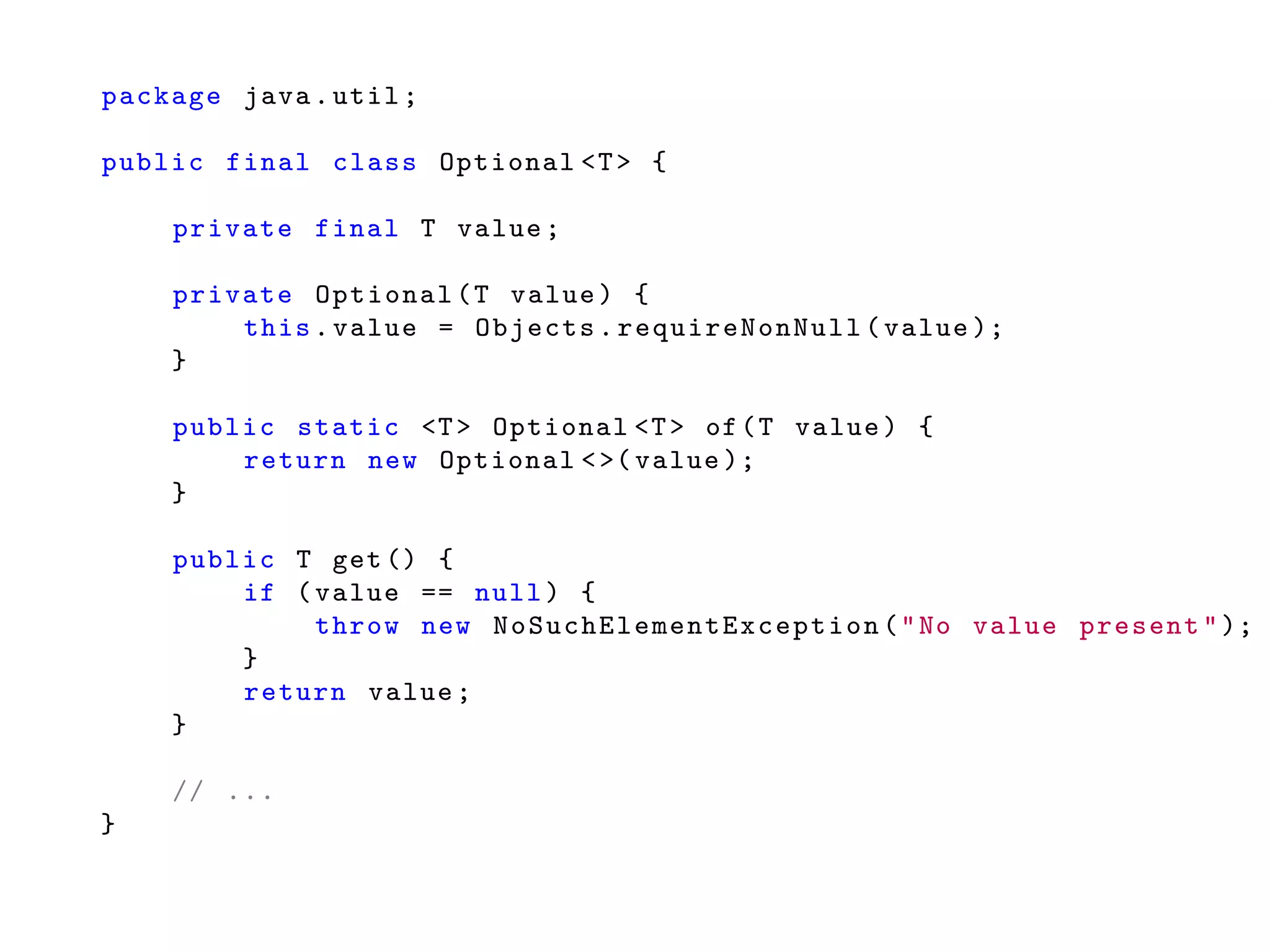 package java.util;
public final class Optional <T> {
private final T value;
private Optional(T value) {
this.value = Objects. requireNonNull (value );
}
public static <T> Optional <T> of(T value) {
return new Optional <>( value );
}
public T get () {
if (value == null) {
throw new NoSuchElementException ("No value present");
}
return value;
}
// ...
}
 