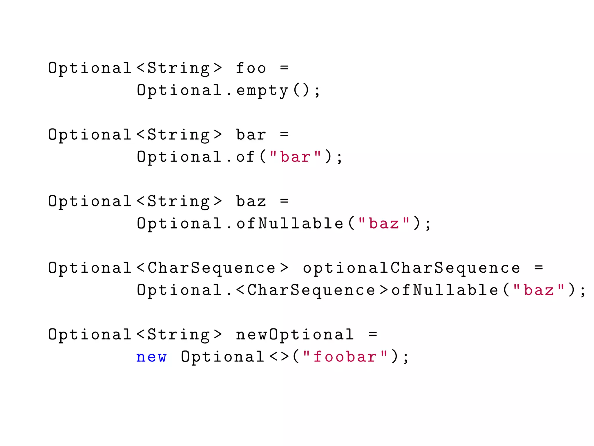 Optional <String > foo =
Optional.empty ();
Optional <String > bar =
Optional.of("bar");
Optional <String > baz =
Optional.ofNullable("baz");
Optional <CharSequence > optionalCharSequence =
Optional.<CharSequence >ofNullable("baz");
Optional <String > newOptional =
new Optional <>("foobar");
 