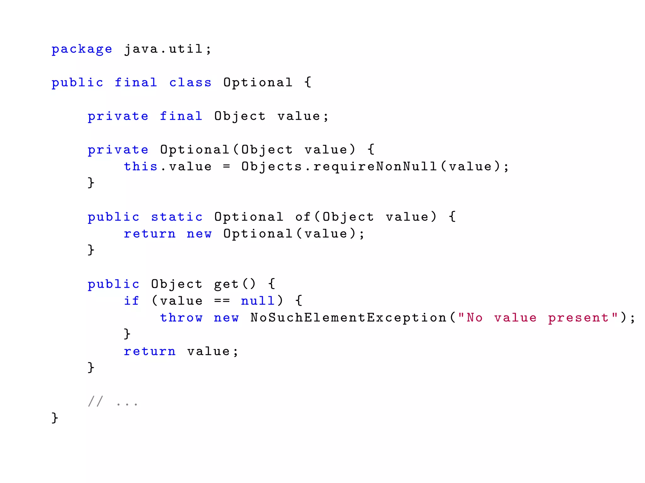 package java.util;
public final class Optional {
private final Object value;
private Optional(Object value) {
this.value = Objects. requireNonNull (value );
}
public static Optional of(Object value) {
return new Optional(value );
}
public Object get() {
if (value == null) {
throw new NoSuchElementException ("No value present");
}
return value;
}
// ...
}
 