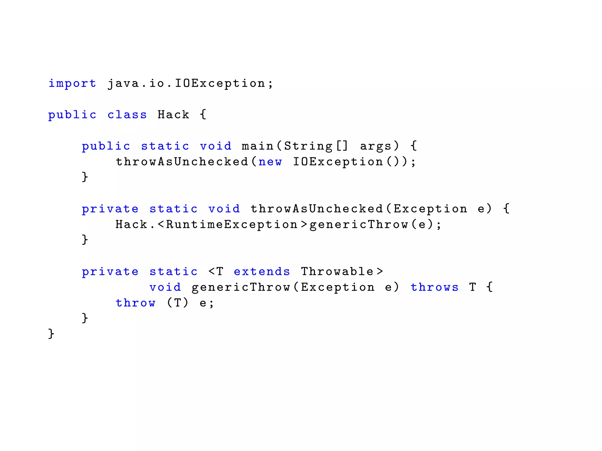 import java.io.IOException ;
public class Hack {
public static void main(String [] args) {
throwAsUnchecked (new IOException ());
}
private static void throwAsUnchecked (Exception e) {
Hack.<RuntimeException > genericThrow (e);
}
private static <T extends Throwable >
void genericThrow (Exception e) throws T {
throw (T) e;
}
}
 