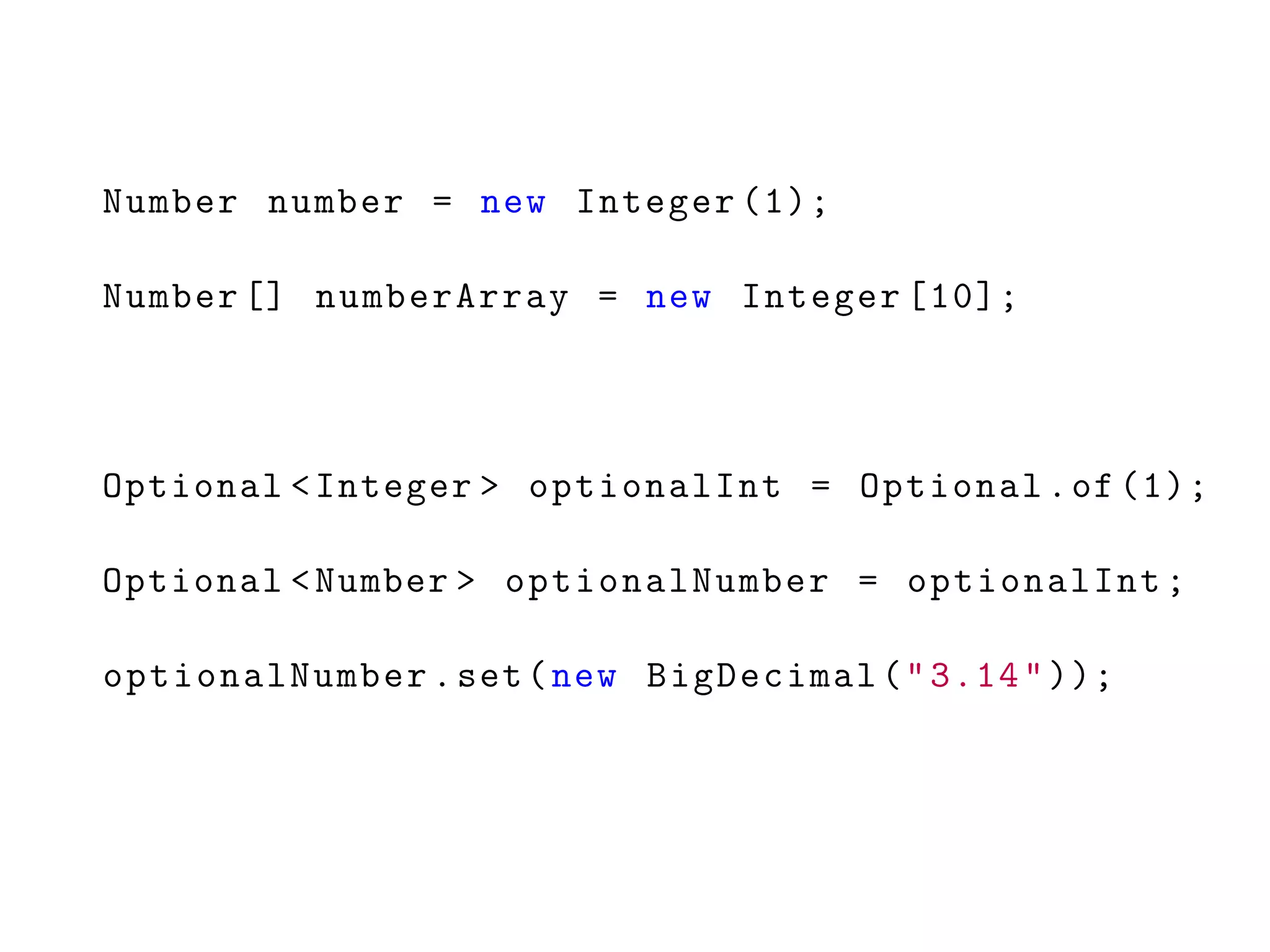 Number number = new Integer (1);
Number [] numberArray = new Integer [10];
Optional <Integer > optionalInt = Optional.of (1);
Optional <Number > optionalNumber = optionalInt;
optionalNumber.set(new BigDecimal("3.14"));
 