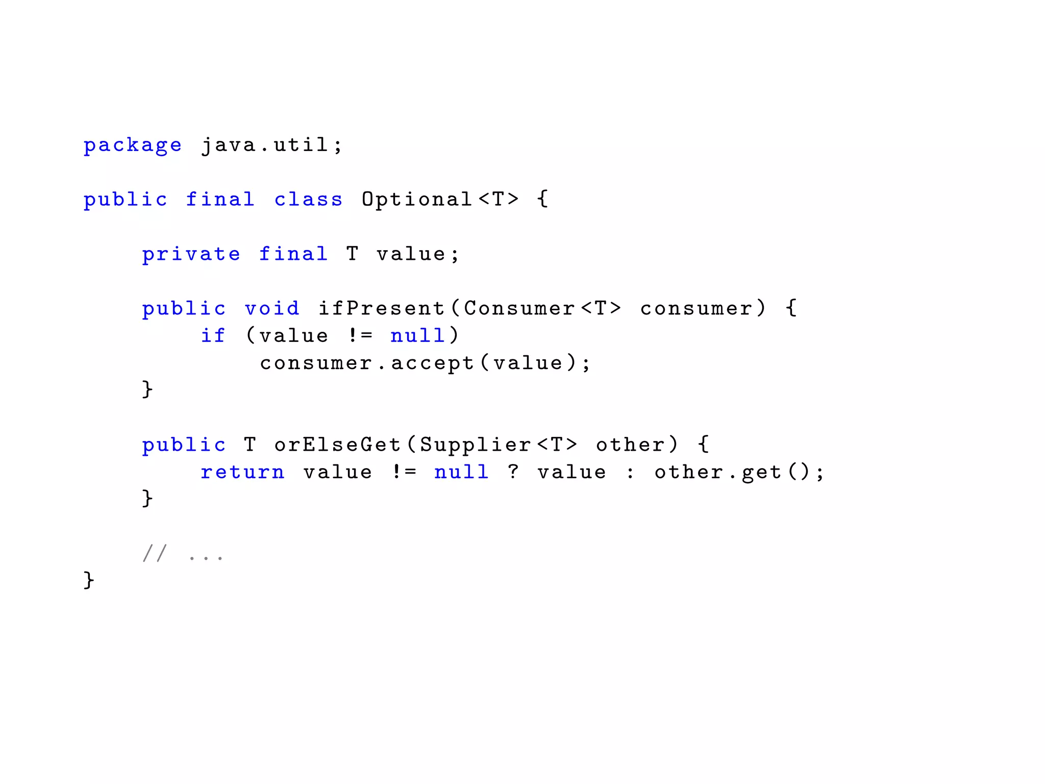 package java.util;
public final class Optional <T> {
private final T value;
public void ifPresent(Consumer <T> consumer) {
if (value != null)
consumer.accept(value );
}
public T orElseGet(Supplier <T> other) {
return value != null ? value : other.get ();
}
// ...
}
 