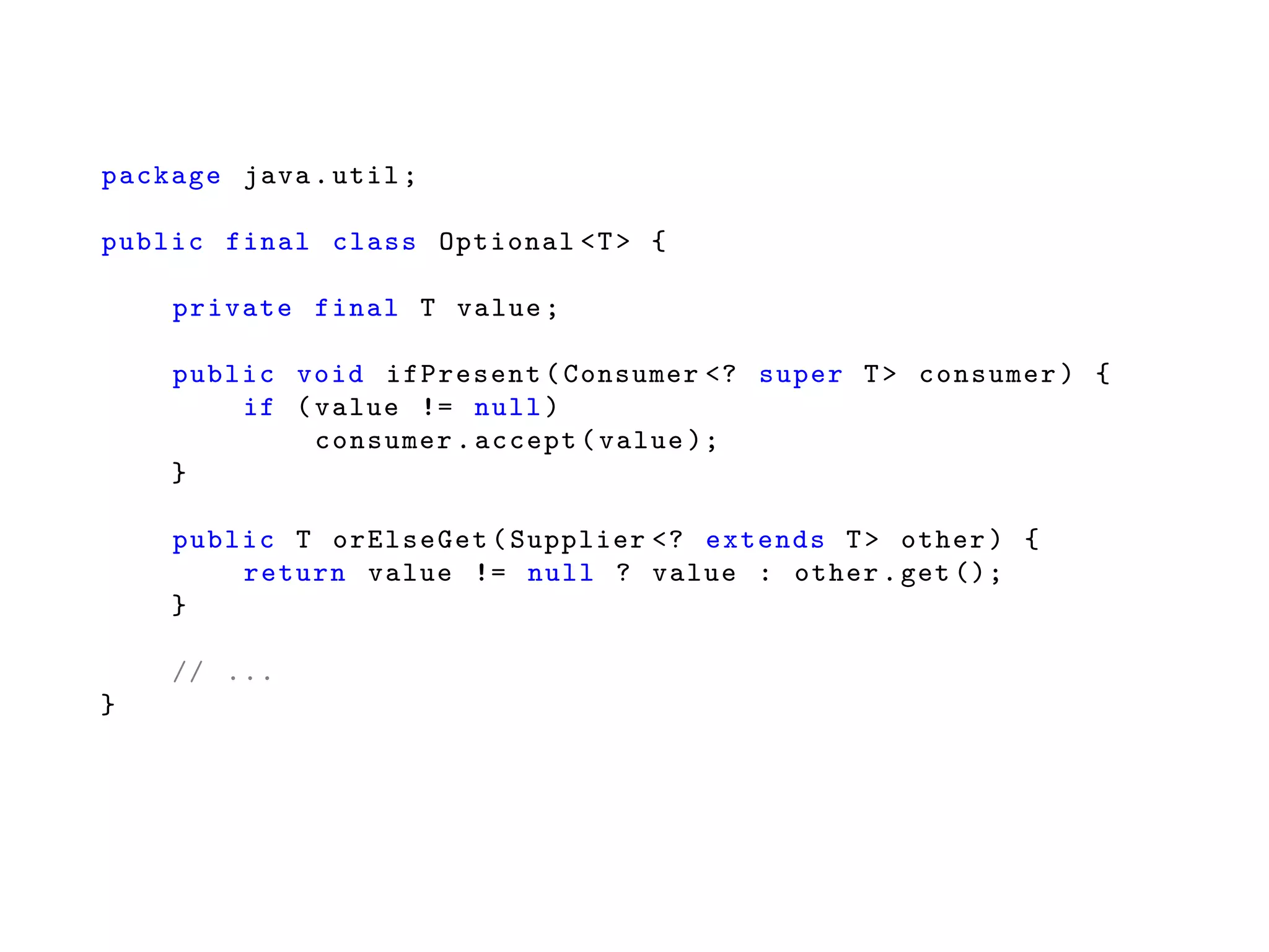 package java.util;
public final class Optional <T> {
private final T value;
public void ifPresent(Consumer <? super T> consumer) {
if (value != null)
consumer.accept(value );
}
public T orElseGet(Supplier <? extends T> other) {
return value != null ? value : other.get ();
}
// ...
}
 