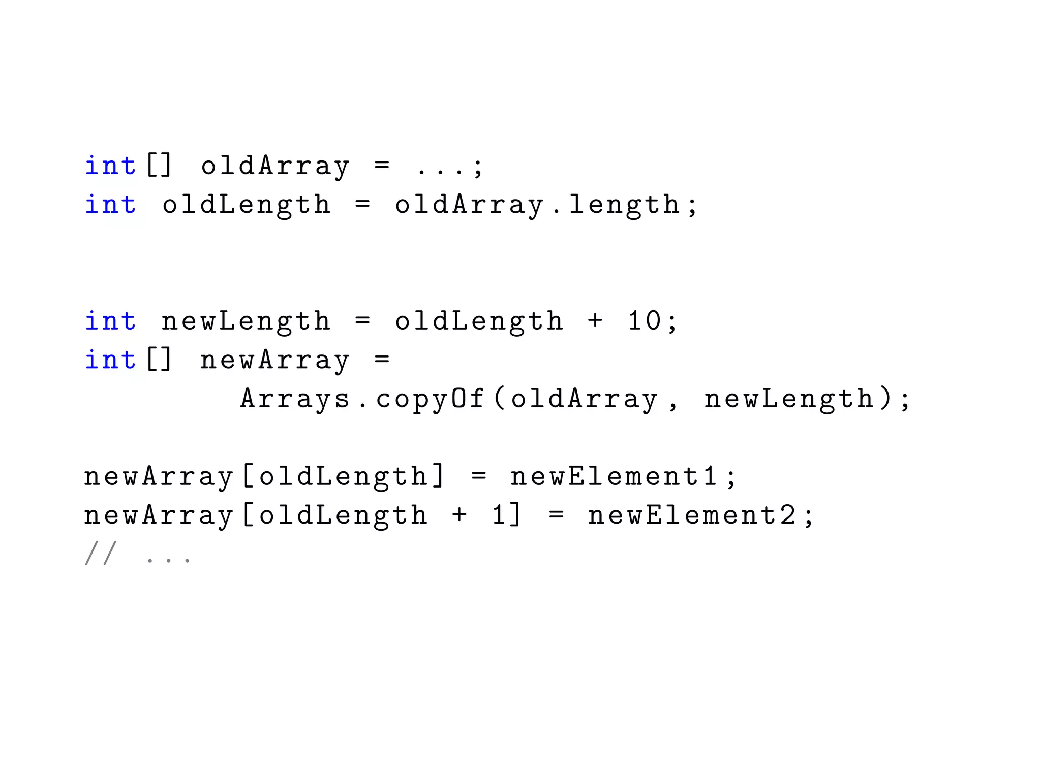 int[] oldArray = ...;
int oldLength = oldArray.length;
int newLength = oldLength + 10;
int[] newArray =
Arrays.copyOf(oldArray , newLength );
newArray[oldLength] = newElement1;
newArray[oldLength + 1] = newElement2;
// ...
 