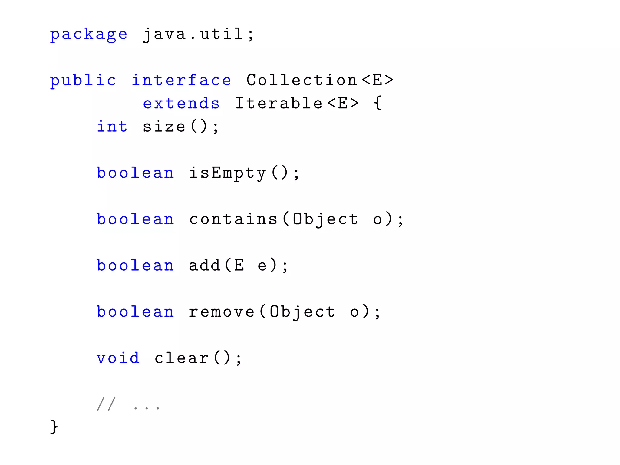 package java.util;
public interface Collection <E>
extends Iterable <E> {
int size ();
boolean isEmpty ();
boolean contains(Object o);
boolean add(E e);
boolean remove(Object o);
void clear ();
// ...
}
 