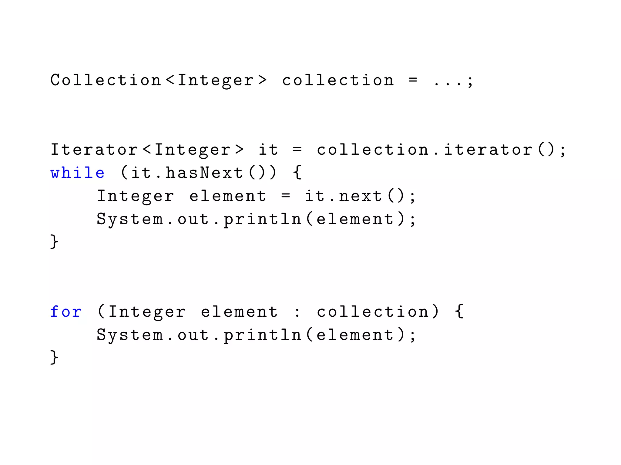 Collection <Integer > collection = ...;
Iterator <Integer > it = collection.iterator ();
while (it.hasNext ()) {
Integer element = it.next ();
System.out.println(element );
}
for (Integer element : collection) {
System.out.println(element );
}
 