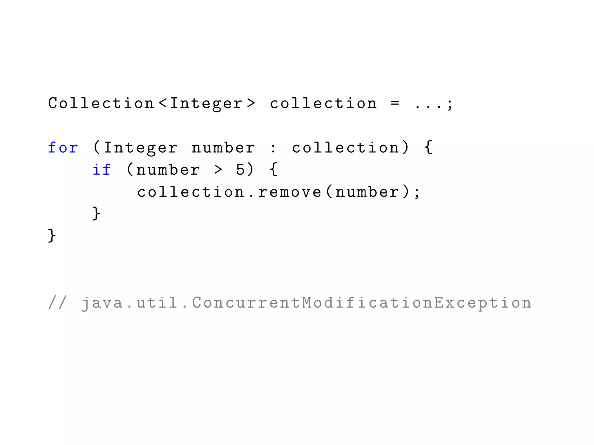 Collection <Integer > collection = ...;
for (Integer number : collection) {
if (number > 5) {
collection.remove(number );
}
}
// java.util. ConcurrentModificationException
 