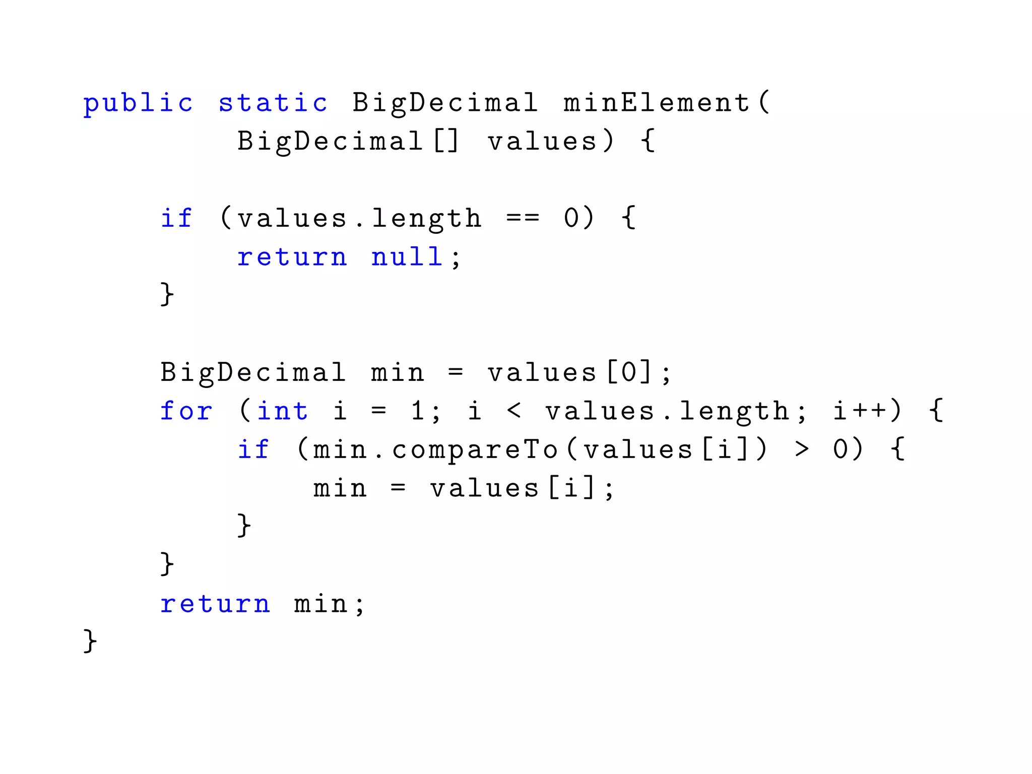 public static BigDecimal minElement(
BigDecimal [] values) {
if (values.length == 0) {
return null;
}
BigDecimal min = values [0];
for (int i = 1; i < values.length; i++) {
if (min.compareTo(values[i]) > 0) {
min = values[i];
}
}
return min;
}
 