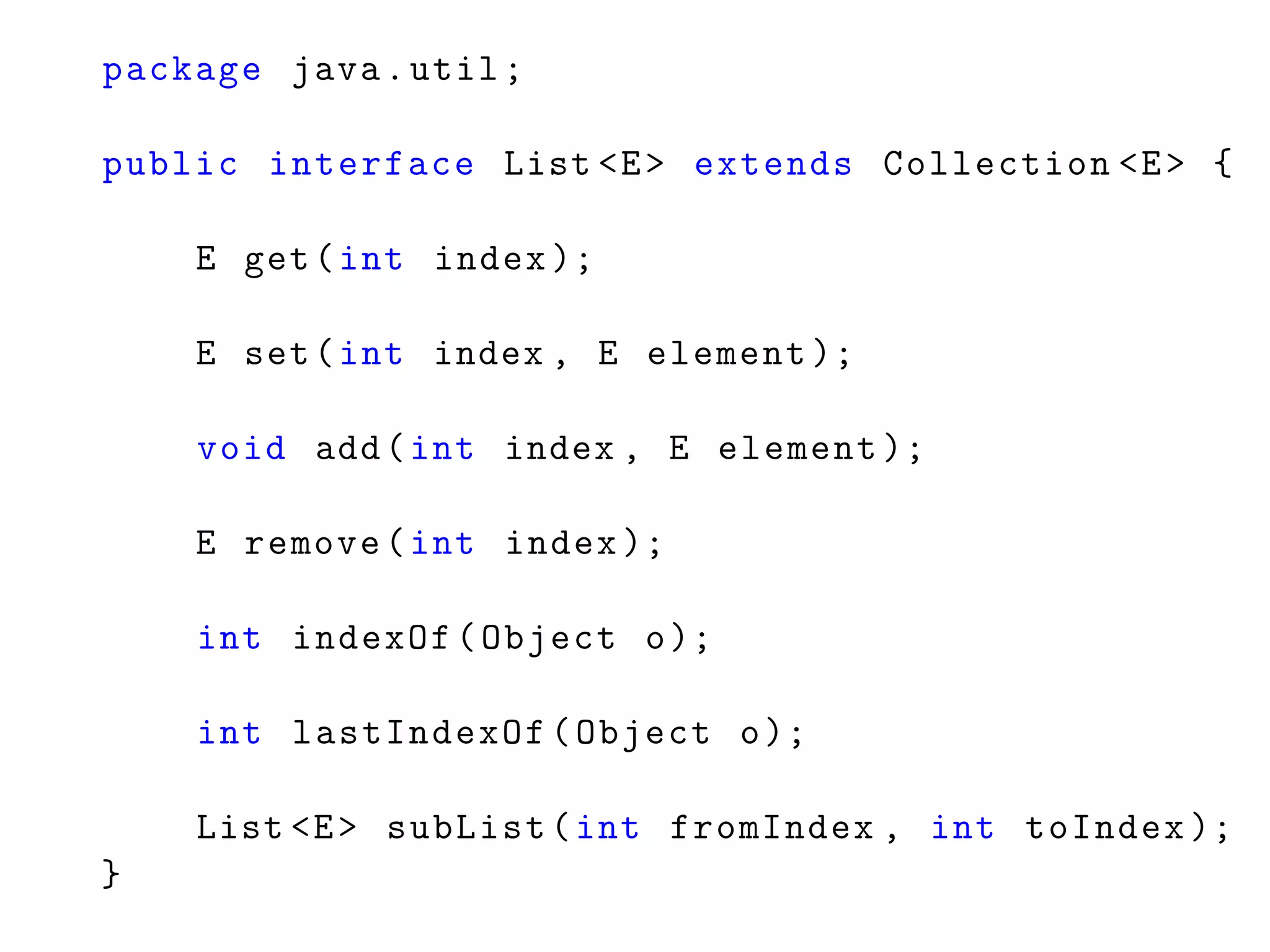 package java.util;
public interface List <E> extends Collection <E> {
E get(int index );
E set(int index , E element );
void add(int index , E element );
E remove(int index );
int indexOf(Object o);
int lastIndexOf(Object o);
List <E> subList(int fromIndex , int toIndex );
}
 