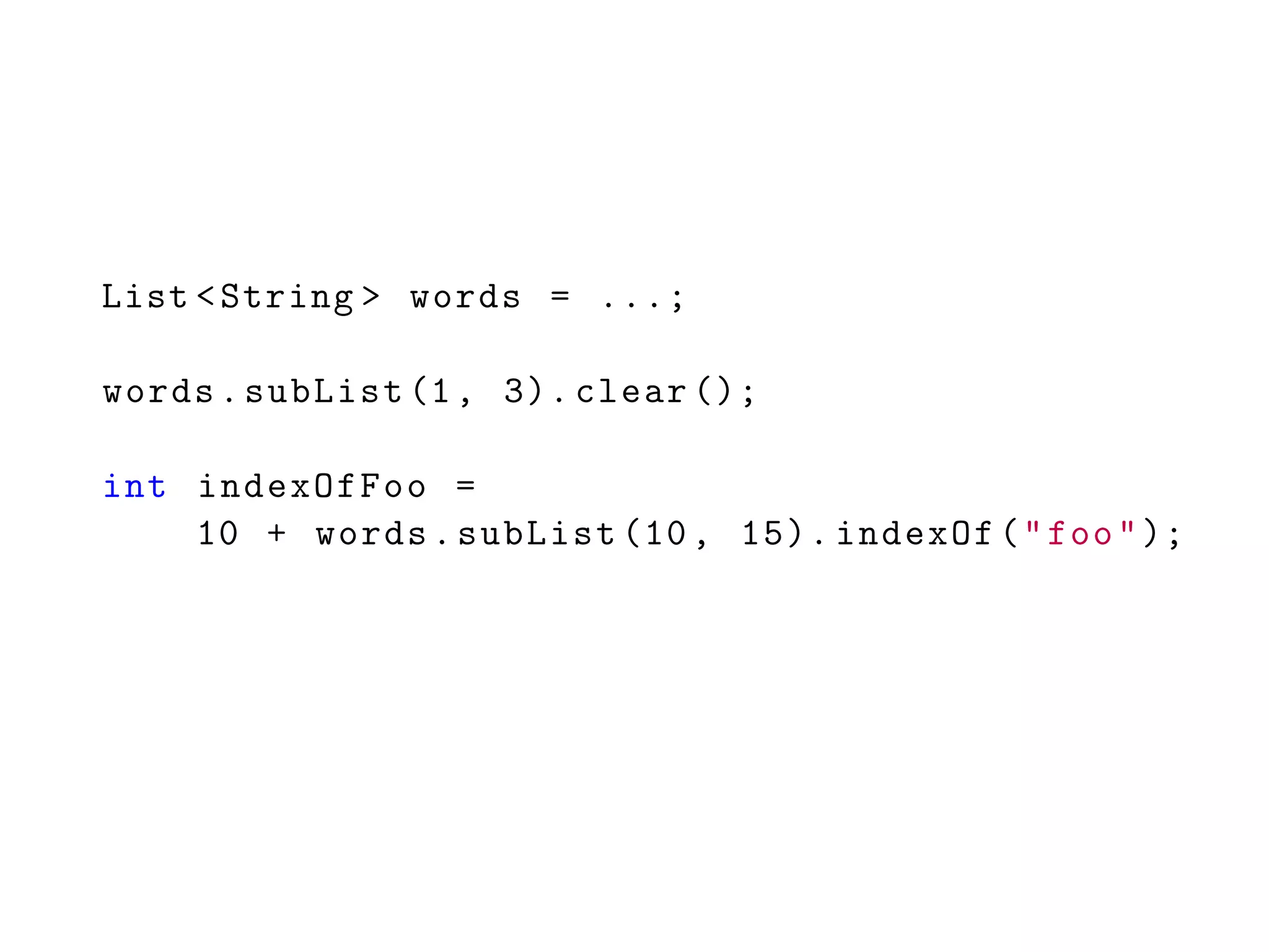 List <String > words = ...;
words.subList (1, 3). clear ();
int indexOfFoo =
10 + words.subList (10, 15). indexOf("foo");
 