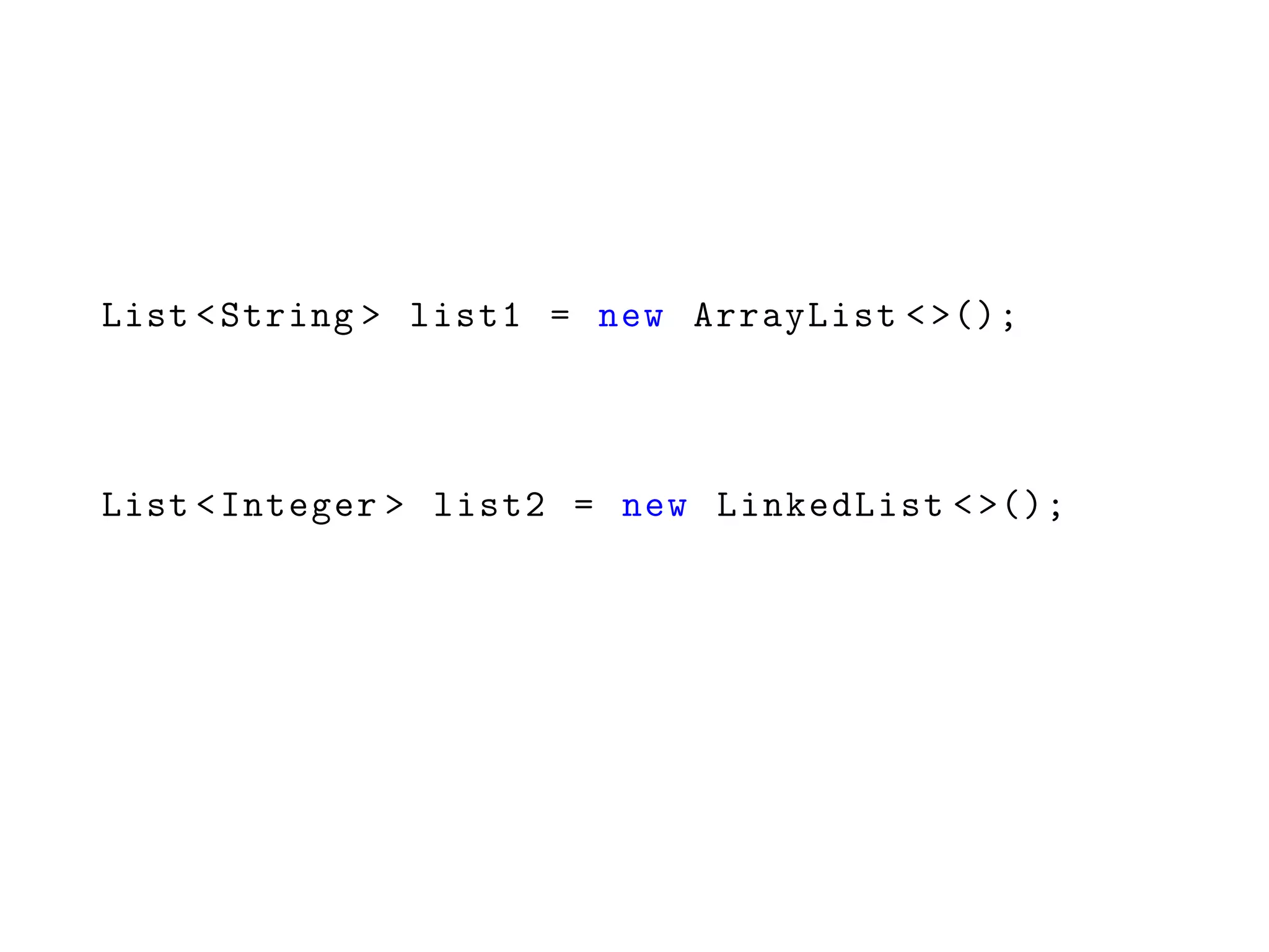 List <String > list1 = new ArrayList <>();
List <Integer > list2 = new LinkedList <>();
 