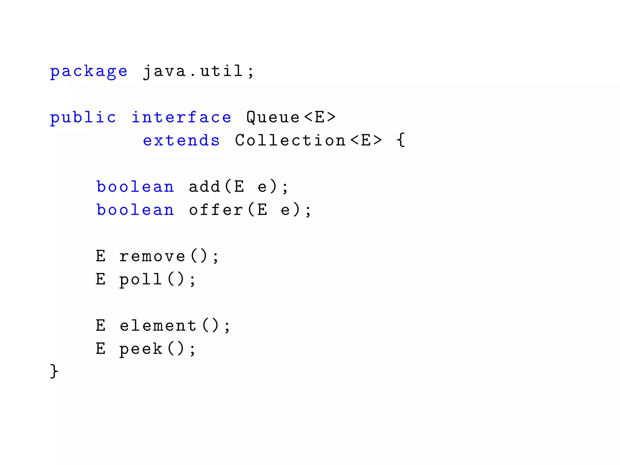 package java.util;
public interface Queue <E>
extends Collection <E> {
boolean add(E e);
boolean offer(E e);
E remove ();
E poll ();
E element ();
E peek ();
}
 