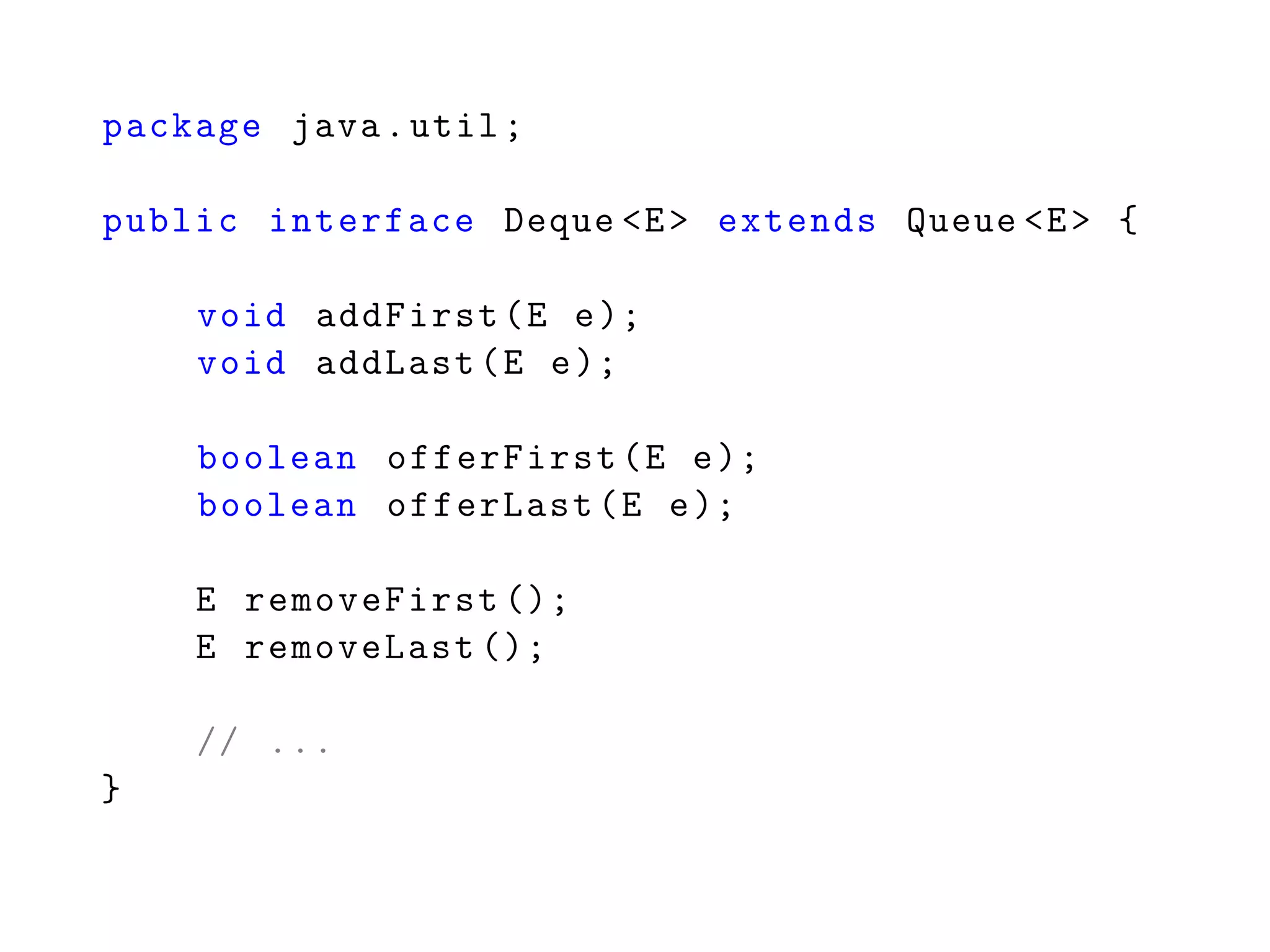 package java.util;
public interface Deque <E> extends Queue <E> {
void addFirst(E e);
void addLast(E e);
boolean offerFirst(E e);
boolean offerLast(E e);
E removeFirst ();
E removeLast ();
// ...
}
 