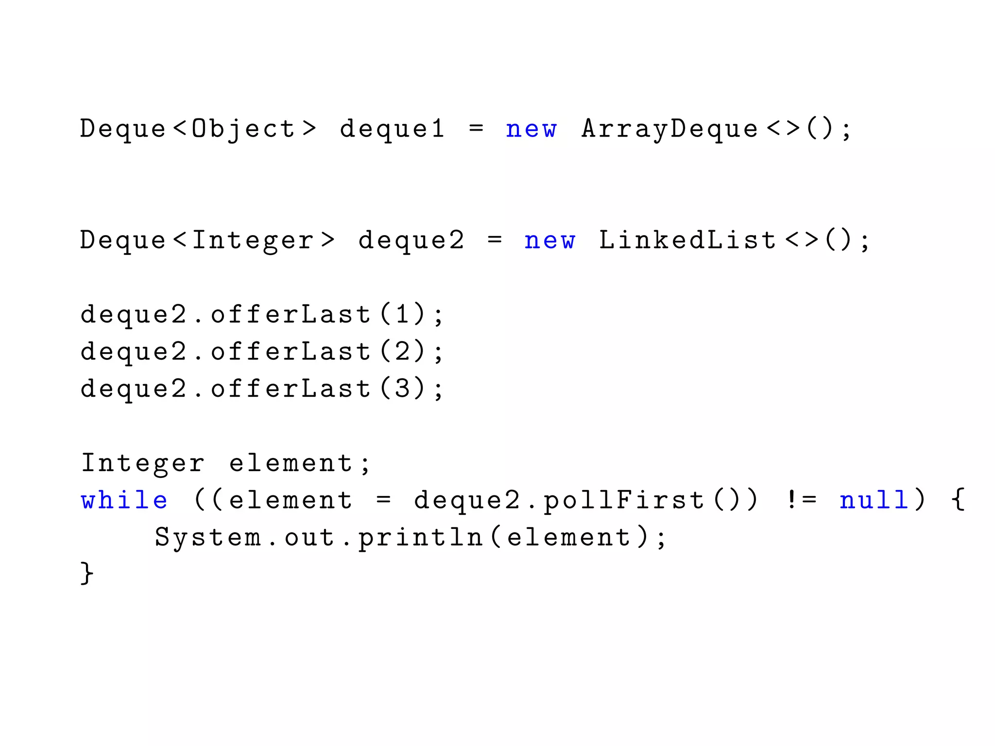 Deque <Object > deque1 = new ArrayDeque <>();
Deque <Integer > deque2 = new LinkedList <>();
deque2.offerLast (1);
deque2.offerLast (2);
deque2.offerLast (3);
Integer element;
while (( element = deque2.pollFirst ()) != null) {
System.out.println(element );
}
 