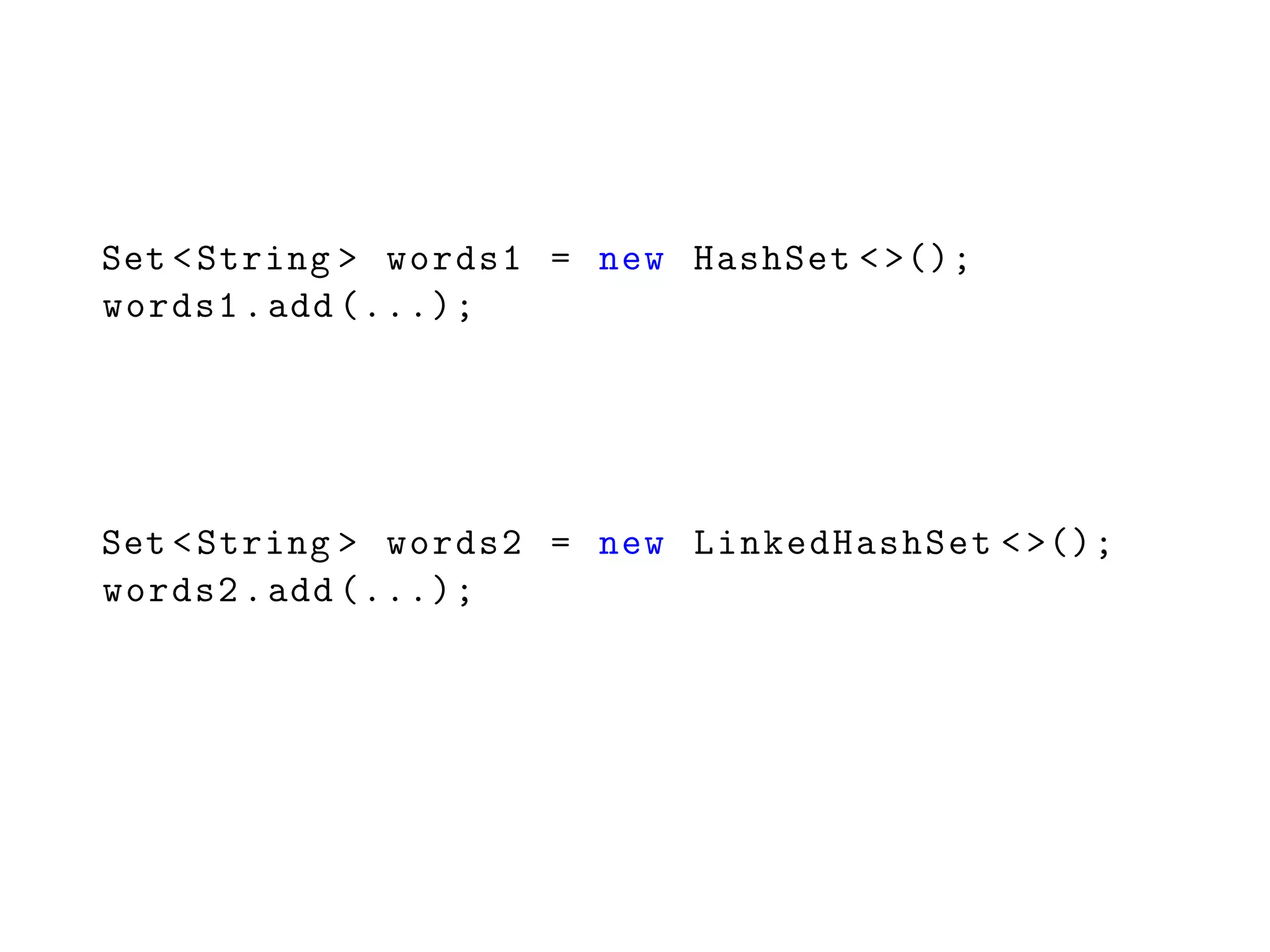 Set <String > words1 = new HashSet <>();
words1.add (...);
Set <String > words2 = new LinkedHashSet <>();
words2.add (...);
 