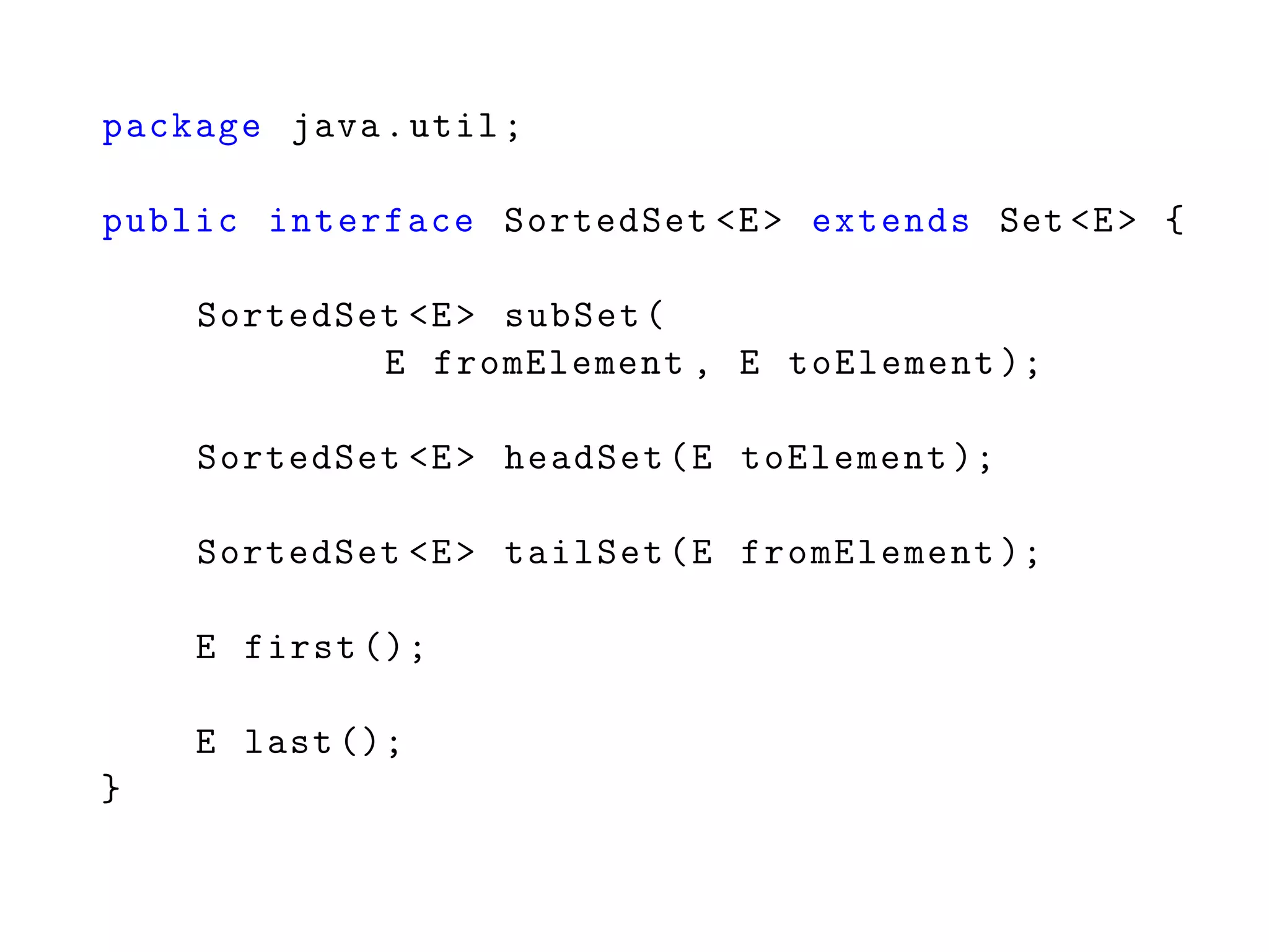 package java.util;
public interface SortedSet <E> extends Set <E> {
SortedSet <E> subSet(
E fromElement , E toElement );
SortedSet <E> headSet(E toElement );
SortedSet <E> tailSet(E fromElement );
E first ();
E last ();
}
 