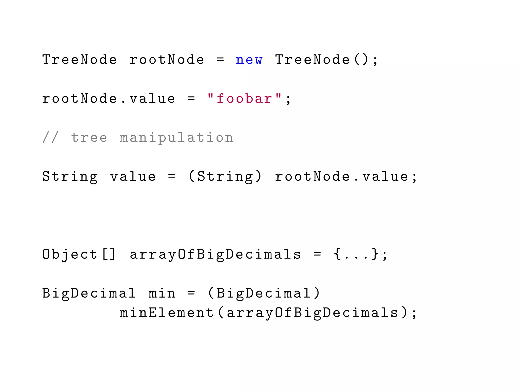 TreeNode rootNode = new TreeNode ();
rootNode.value = "foobar";
// tree manipulation
String value = (String) rootNode.value;
Object [] arrayOfBigDecimals = {...};
BigDecimal min = (BigDecimal)
minElement(arrayOfBigDecimals );
 